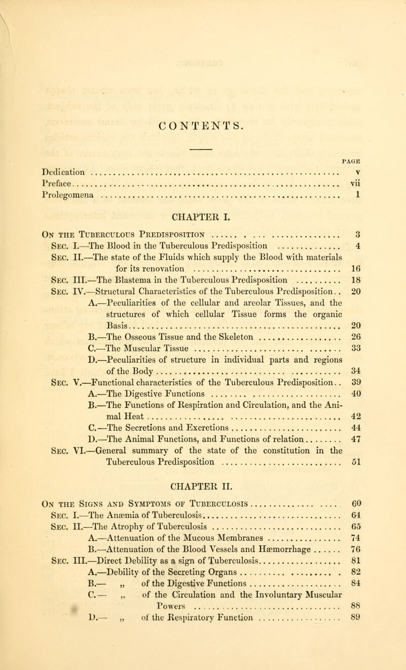 CONTENTS. PAGE Dedication v Preface vii Prolegomena 1 CHAPTER I. On the Tuberculous Predisposition 3 Sec. I.—-The Blood in the Tuberculous Predisposition 4 Sec. II.—The state of the Fluids which supply the Blood with materials for its renovation 16 Sec. III.—The Blastema in the Tuberculous Predisposition 18 Sec. IV.—Structural Characteristics of the Tuberculous Predisposition.. 20 A.—Peculiarities of the cellular and areolar Tissues, and the structures of which cellular Tissue forms the organic Basis 20 B.—The Osseous Tissue and the Skeleton 26 C—The Muscular Tissue 33 D.—Peculiarities of structure in individual parts and regions of the Body 34 Sec. V.—Functional characteristics of the Tuberculous Predisposition.. 39 A.—The Digestive Functions 40 B.—The Functions of Respiration and Circulation, and the Ani- mal Heat 42 C.—The Secretions and Excretions 44 D.—The Animal Functions, and Functions of relation 47 Sec. VI.—General summary of the state of the constitution in the Tuberculous Predisposition 51 CHAPTER II. On the Signs and Symptoms of Tuberculosis 60 Sec. I.—The Anaemia of Tuberculosis 64 Sec. II.—The Atrophy of Tuberculosis 65 A.—Attenuation of the Mucous Membranes 74 B.—Attenuation of the Blood Vessels and Haemorrhage 76 Sec. III.—Direct Debility as a sign of Tuberculosis 81 A.—Debility of the Secreting Organs 82 B.— „ of the Digestive Functions 84 C.— ,, of the Circulation and the Involuntary Muscular Powers 88 D.— „ of the Respiratory Function 89