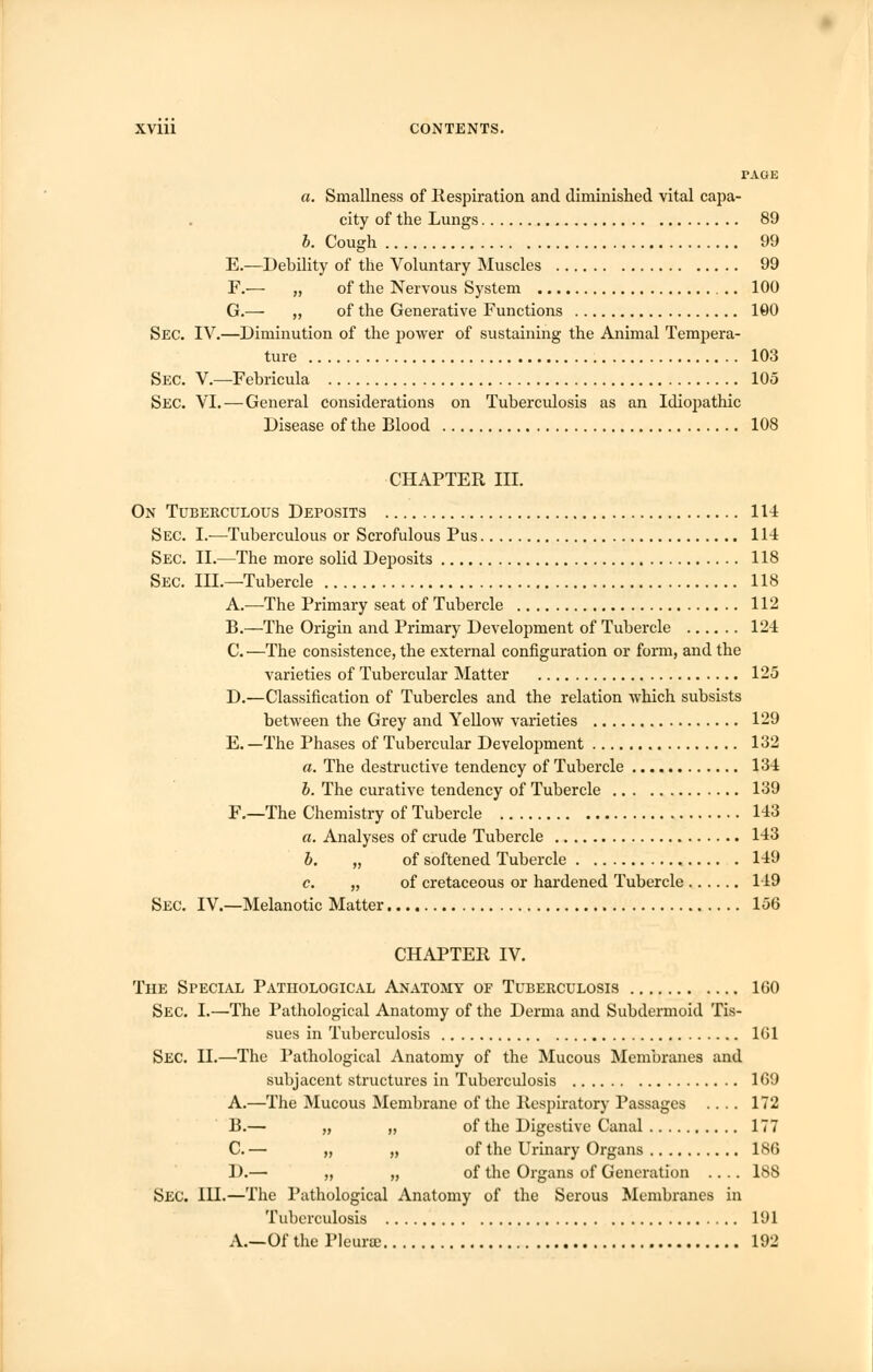 TAGE a. Smallness of Respiration and diminished vital capa- city of the Lungs 89 b. Cough 99 E.—Debility of the Voluntary Muscles 99 F.— „ of the Nervous System 100 G.— „ of the Generative Functions 190 Sec. IV.—Diminution of the power of sustaining the Animal Tempera- ture 103 Sec. V.—Febricula 105 Sec. VI.—General considerations on Tuberculosis as an Idiopathic Disease of the Blood 108 CHAPTER III. On Tuberculous Deposits 114 Sec. I.-—Tuberculous or Scrofulous Pus 114 Sec. II.—The more solid Deposits 118 Sec. III.—Tubercle 118 A.—The Primary seat of Tubercle 112 B.—The Origin and Primary Development of Tubercle 124 C.—The consistence, the external configuration or form, and the varieties of Tubercular Matter 125 D.—Classification of Tubercles and the relation which subsists between the Grey and Yellow varieties 129 E. —The Phases of Tubercular Development 132 a. The destructive tendency of Tubercle 134 b. The curative tendency of Tubercle 139 F.—The Chemistry of Tubercle 143 a. Analyses of crude Tubercle 143 b. „ of softened Tubercle 149 c. „ of cretaceous or hardened Tubercle 149 Sec. IV.—Melanotic Matter 156 CHAPTER IV. The Special Pathological Anatomy of Tuberculosis 160 Sec. I.—The Pathological Anatomy of the Derma and Subdermoid Tis- sues in Tuberculosis 161 Sec. II.—The Pathological Anatomy of the Mucous Membranes and subjacent structures in Tuberculosis 169 A.—The Mucous Membrane of the Respiratory Passages .... 172 B.— „ „ of the Digestive Canal 177 C. — „ „ of the Urinary Organs 186 D.— „ „ of the Organs of Generation .... 188 Sec. IH.—The Pathological Anatomy of the Serous Membranes in Tuberculosis 191 A.—Of the Pleune 192