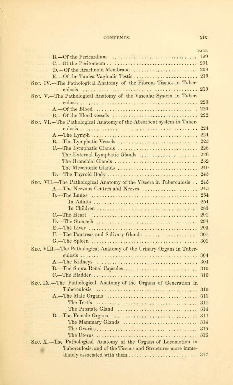 I'AGE B.—Of the Pericardium 199 C.—Of the Peritoneum 201 ]). _Of the Arachnoid Membrane 208 E.—Of the Tunica Vaginalis Testis 210 SEC. IV.—The Pathological Anatomy of the Fibrous Tissues in Tuber- culosis 219 Sec. V.—The Pathological Anatomy of the Vascular System in Tuber- culosis 220 A.—Of the Blood 220 B.—Of the Blood-vessels 222 Sec. VI.—The Pathological Anatomy of the Absorbent system in Tuber- culosis 224 A.—The Lymph 224 B.—The Lymphatic Vessels , 225 C—The Lymphatic Glands 226 The External Lymphatic Glands 226 The Bronchial Glands 232 The Mesenteric Glands 240 D.—The Thyroid Body 245 Sec. VII.—The Pathological Anatomy of the Viscera in Tuberculosis .. 245 A.—The Nervous Centres and Nerves 245 B.—The Lungs 254 In Adults 254 In Children 283 C—The Heart 291 D.—The Stomach 294 E.—The Liver 295 F.—The Pancreas and Salivary Glands 301 G.—The Spleen 301 Sec. VIII.—The Pathological Anatomy of the Urinary Organs in Tuber- culosis 304 A.—The Kidneys 304 B.—The Supra Renal Capsules 310 C—The Bladder 310 Sec. IX.—The Pathological Anatomy of the Organs of Generation in Tuberculosis 310 A.—The Male Organs 311 The Testis 311 The Prostate Gland 314 B.—The Female Organs 314 The Mammary Glands 314 The Ovaries 315 The Uterus 316 Sec. X.—The Pathological Anatomy of the Organs of Locomotion in Tuberculosis, and of the Tissues and Structures more imme- diately associated with them 317