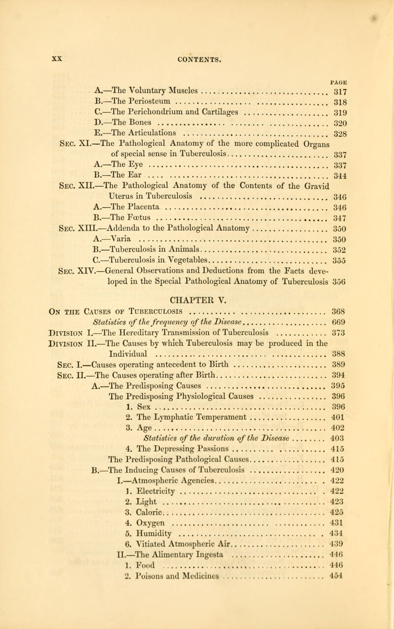 PAGE A.—The Voluntary Muscles 317 B.—The Periosteum 318 C.—The Perichondrium and Cartilages 319 D.—The Bones 320 E.—The Articulations 328 Sec. XI.—The Pathological Anatomy of the more complicated Organs of special sense in Tuberculosis 337 A.—The Eye 337 B.—The Ear 344 SEC. XII.—The Pathological Anatomy of the Contents of the Gravid Uterus in Tuberculosis 346 A.—The Placenta 346 B.—The Foetus 347 Sec. XIII.—Addenda to the Pathological Anatomy 350 A.—Varia 350 B.—Tuberculosis in Animals 352 C.—Tuberculosis in Vegetables , 355 Sec. XIV.—General Observations and Deductions from the Facts deve- loped in the Special Pathological Anatomy of Tuberculosis 356 CHAPTER V. On the Causes of Tuberculosis 368 Statistics of the frequency of the Disease 669 Division I.—The Hereditary Transmission of Tuberculosis 373 Division II.—The Causes by which Tuberculosis may be produced in the Individual 388 Sec. I.—Causes operating antecedent to Birth 389 Sec. II.—The Causes operating after Birth 394 A.—The Predisposing Causes 395 The Predisposing Physiological Causes 396 1. Sex 396 2. The Lymphatic Temperament 401 3. Age 402 Statistics of the duration of the Disease 403 4. The Depressing Passions 415 The Predisposing Pathological Causes 415 B.—The Inducing Causes of Tuberculosis 420 I.—Atmospheric Agencies 422 1. Electricity 422 2. Light 423 3. Caloric 425 4. Oxygen 431 5. Humidity 434 6. Vitiated Atmospheric Air 439 II.—The Alimentary Ingesta 446 1. Food 146 2. Poisons and Medicines 454