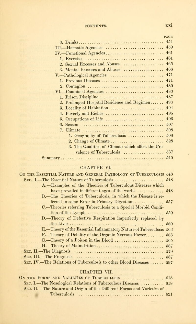 PAGE 3. Drinks 454 III.—Ha?matic Agencies 459 IV.—Functional Agencies 461 1. Exercise 461 2. Sexual Excesses and Abuses 465 3. Mental Excesses and Abuses 466 V.—Pathological Agencies 471 1. Previous Diseases 471 2. Contagion 480 VI.—Combined Agencies 483 1. Prison Discipline 487 2. Prolonged Hospital Residence and Regimen 493 3. Locality of Habitation 494 4. Poverty and Riches 495 5. Occupations of Life 496 6. Season 507 7. Climate 508 1. Geogi-aphy of Tuberculosis 508 2. Change of Climate 528 3. The Qualities of Climate which affect the Pre- valence of Tuberculosis 537 Summary 545 CHAPTER VI. On the Essential Nature and General Pathology of Tuberculosis 548 Sec. I.—The Essential Nature of Tuberculosis 548 A.—Examples of the Theories of Tuberculous Diseases which have prevailed in different ages of the world 548 B.—The Theories of Tuberculosis, in which the Disease is re- ferred to some Error in Primary Digestion 557 C.—Theories referring Tuberculosis to a Special Morbid Condi- tion of the Lymph 559 D.—Theory of Defective Respiration imperfectly replaced by the Liver 560 E.—Theory of the Essential Inflammatory Nature of Tuberculosis 563 F.—Theory of Debility of the Organic Nervous Power 563 G.—Theory of a Poison in the Blood 565 H.—Theory of Malnutrition 567 Sec. II.—The Diagnosis 579 Sec. III.—The Prognosis 587 Sec. IV.—The Relations of Tuberculosis to other Blood Diseases 597 CHAPTER VII. On the Forms and Varieties of Tuberculosis 618 Sec. I.—The Nosological Relations of Tuberculous Diseases 618 Sec. II.—The Nature and Origin of the Different Forms and Varieties of Tuberculosis 621