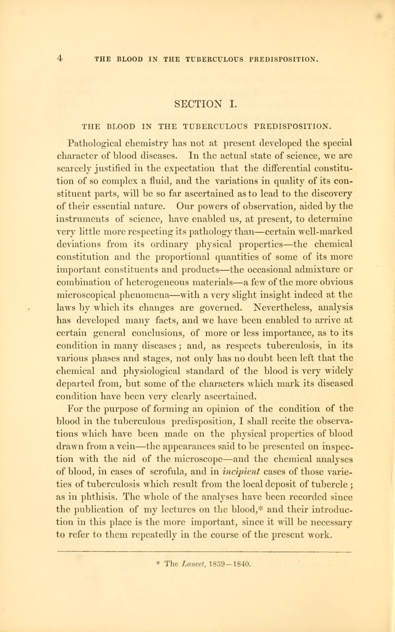 THE BLOOD IN THE TUBERCULOUS PREDISPOSITION. SECTION I. THE BLOOD IN THE TUBERCULOUS PREDISPOSITION. Pathological chemistry has not at present developed the special character of blood diseases. In the actual state of science, we are scai cely justified in the expectation that the differential constitu- tion of so complex a fluid, and the variations in quality of its con- stituent parts, will be so far ascertained as to lead to the discovery of their essential nature. Our powers of observation, aided by the instruments of science, have enabled us, at present, to determine very little more respecting its pathology than—certain well-marked deviations from its ordinary physical properties—the chemical constitution and the proportional quantities of some of its more important constituents and products—the occasional admixture or combination of heterogeneous materials—a few of the more obvious microscopical phenomena—with a very slight insight indeed at the laws by which its changes are governed. Nevertheless, analysis has developed many facts, and we have been enabled to arrive at certain general conclusions, of more or less importance, as to its condition in many diseases; and, as respects tuberculosis, in its various phases and stages, not only has no doubt been left that the chemical and physiological standard of the blood is very widely departed from, but some of the characters which mark its diseased condition have been very clearly ascertained. For the purpose of forming an opinion of the condition of the blood in the tuberculous predisposition, I shall recite the observa- tions which have been made on the physical properties of blood drawn from a vein—the appearances said to be presented on inspec- tion with the aid of the microscope—and the chemical analyses of blood, in cases of scrofula, and in incipient cases of those varie- ties of tuberculosis which result from the local deposit of tubercle ; as in phthisis. The whole of the analyses have been recorded since the publication of my lectures on the blood,* and their introduc- tion in this place is the more important, since it will be necessary to refer to them repeatedly in the course of the present work. * The Lancet, 1839—1840.