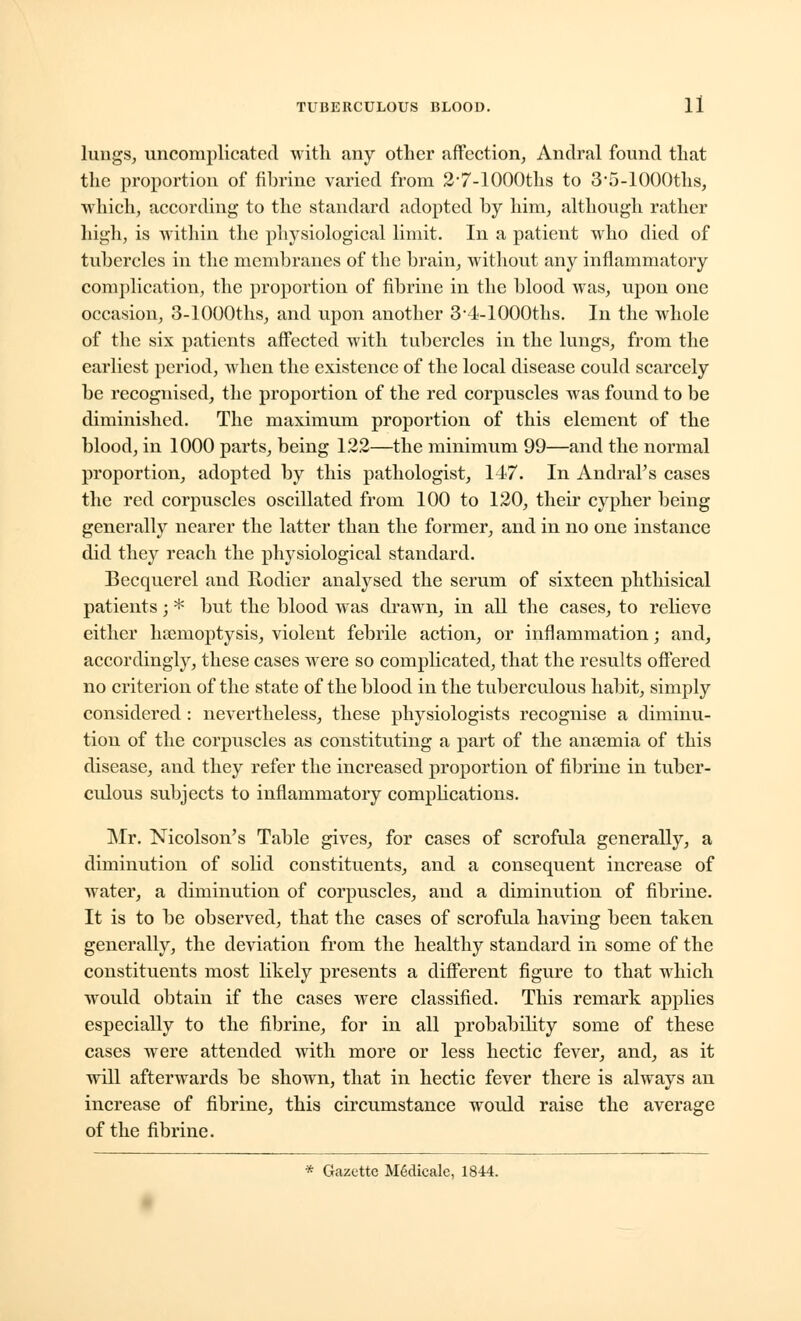 lungs, uncomplicated with any other affection, Andral found that the proportion of fibrine varied from 2'7-lOOOths to 3*5-1000ths, which, according to the standard adopted by him, although rather high, is within the physiological limit. In a patient who died of tubercles in the membranes of the brain, without any inflammatory complication, the proportion of fibrine in the blood was, upon one occasion, 3-lOOOths, and upon another 3-4-1000ths. In the whole of the six patients affected with tubercles in the lungs, from the earliest period, when the existence of the local disease could scarcely be recognised, the proportion of the red corpuscles was found to be diminished. The maximum proportion of this element of the blood, in 1000 parts, being 122—the minimum 99—and the normal proportion, adopted by this pathologist, 147. In Andral's cases the red corpuscles oscillated from 100 to 120, their cypher being generally nearer the latter than the former, and in no one instance did they reach the physiological standard. Becquerel and Rodier analysed the serum of sixteen phthisical patients; * but the blood was drawn, in all the cases, to relieve either haemoptysis, violent febrile action, or inflammation; and, accordingly, these cases were so complicated, that the results offered no criterion of the state of the blood in the tuberculous habit, simply considered : nevertheless, these physiologists recognise a diminu- tion of the corpuscles as constituting a part of the anaemia of this disease, and they refer the increased proportion of fibrine in tuber- culous subjects to inflammatory complications. Mr. Nicolson's Table gives, for cases of scrofula generally, a diminution of solid constituents, and a consequent increase of water, a diminution of corpuscles, and a diminution of fibrine. It is to be observed, that the cases of scrofula having been taken generally, the deviation from the healthy standard in some of the constituents most likely presents a different figure to that which would obtain if the cases were classified. This remark applies especially to the fibrine, for in all probability some of these cases were attended with more or less hectic fever, and, as it will afterwards be shown, that in hectic fever there is always an increase of fibrine, this circumstance would raise the average of the fibrine. * Gazette M6dicale, 1844.