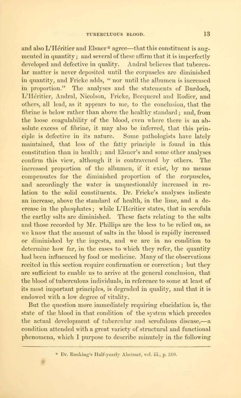 and also L'Heritier and Eisner* agree—that tliis constituent is aug- mented in quantity; and several of these affirm that it is imperfectly developed and defective in quality. Andral believes that tubercu- lar matter is never deposited until the corpuscles are diminished in quantity, and Fricke adds,  nor until the albumen is increased in proportion. The analyses and the statements of Burdoch, L'Heritier, Andral, Nicolson, Fricke, Becqucrel and Rodier, and others, all lead, as it appears to me, to the conclusion, that the fibrine is below rather than above the healthy standard; and, from the loose coagulability of the blood, even where there is an ab- solute excess of fibrine, it may also be inferred, that this prin- ciple is defective in its nature. Some pathologists have lately maintained, that less of the fatty principle is found in this constitution than in health; and Eisner's and some other analyses confirm this view, although it is contravened by others. The increased proportion of the albumen, if it exist, by no means compensates for the diminished proportion of the corpuscles, and accordingly the water is unquestionably increased in re- lation to the solid constituents. Dr. Fricke's analyses indicate an increase, above the standard of health, in the lime, and a de- crease in the phosphates; while L'Heritier states, that in scrofula the earthy salts are diminished. These facts relating to the salts and those recorded by Mr. Phillips are the less to be relied on, as we know that the amount of salts in the blood is rapidly increased or diminished by the ingesta, and we are in no condition to determine how far, in the cases to which they refer, the quantity had been influenced by food or medicine. Many of the observations recited in this section require confirmation or correction; but they are sufficient to enable us to arrive at the general conclusion, that the blood of tuberculous individuals, in reference to some at least of its most important principles, is degraded in quality, and that it is endowed with a low degree of vitality. But the question more immediately requiring elucidation is, the state of the blood in that condition of the system which precedes the actual development of tubercular and scrofulous disease,—a condition attended with a great variety of structural and functional phenomena, which I purpose to describe minutely in the following * Dr. Ranking's Half-yearly Abstract, vol. iiL, p. 310.