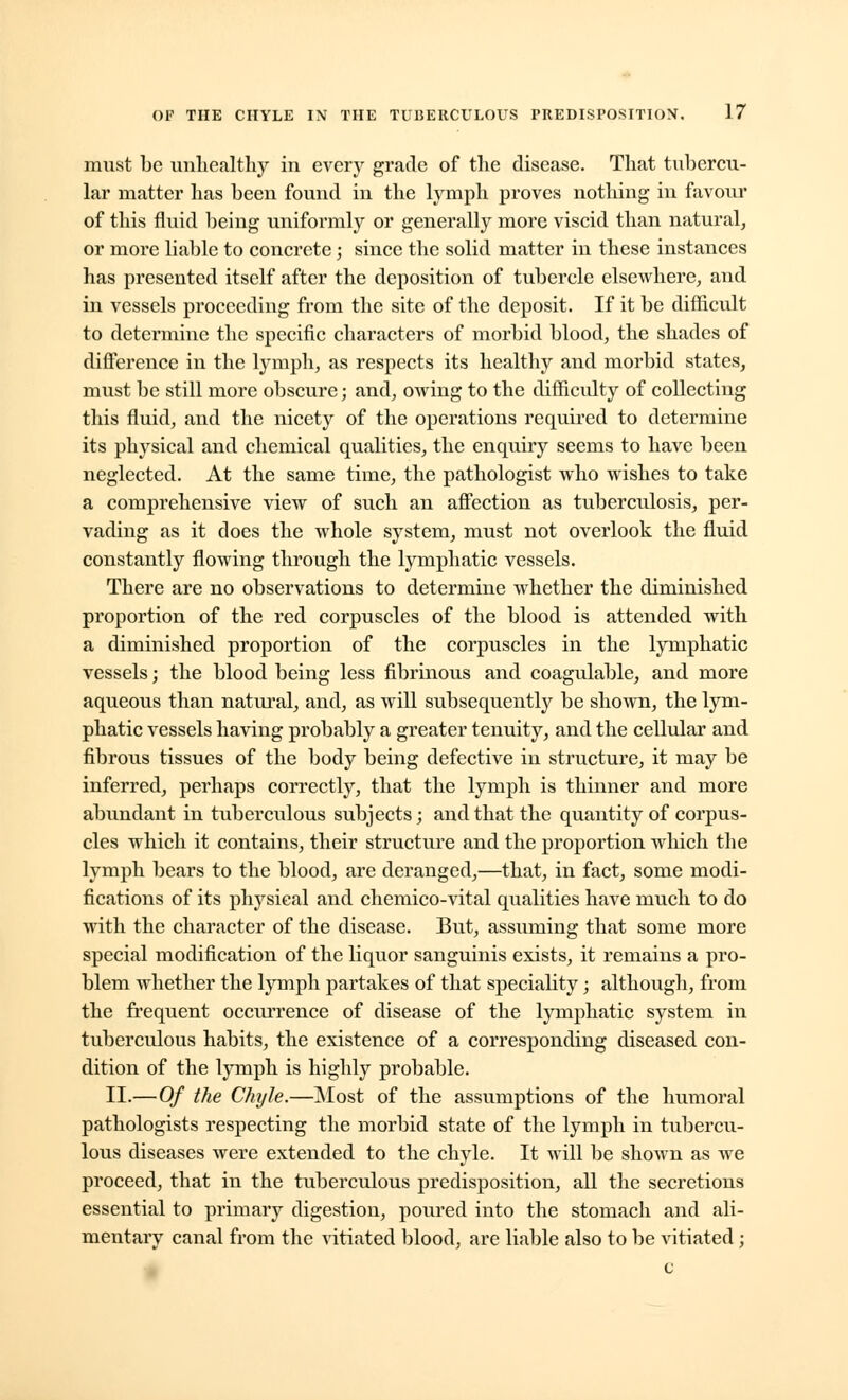 must be unhealthy in every grade of the disease. That tubercu- lar matter has been found in the lymph proves nothing in favour of this fluid being uniformly or generally more viscid than natural, or more liable to concrete; since the solid matter in these instances has presented itself after the deposition of tubercle elsewhere, and in vessels proceeding from the site of the deposit. If it be difficult to determine the specific characters of morbid blood, the shades of difference in the lymph, as respects its healthy and morbid states, must be still more obscure; and, owing to the difficulty of collecting this fluid, and the nicety of the operations required to determine its physical and chemical qualities, the enquiry seems to have been neglected. At the same time, the pathologist who wishes to take a comprehensive view of such an affection as tuberculosis, per- vading as it does the whole system, must not overlook the fluid constantly flowing through the lymphatic vessels. There are no observations to determine whether the diminished proportion of the red corpuscles of the blood is attended with a diminished proportion of the corpuscles in the lymphatic vessels; the blood being less fibrinous and coagulable, and more aqueous than natural, and, as will subsequently be shown, the lym- phatic vessels having probably a greater tenuity, and the cellular and fibrous tissues of the body being defective in structure, it may be inferred, perhaps correctly, that the lymph is thinner and more abundant in tuberculous subjects; and that the quantity of corpus- cles which it contains, their structure and the proportion which the lymph bears to the blood, are deranged,—that, in fact, some modi- fications of its physical and chemico-vital qualities have much to do with the character of the disease. But, assuming that some more special modification of the liquor sanguinis exists, it remains a pro- blem whether the lymph partakes of that speciality; although, from the frequent occurrence of disease of the lymphatic system in tuberculous habits, the existence of a corresponding diseased con- dition of the lymph is highly probable. II.—Of the Chyle.—Most of the assumptions of the humoral pathologists respecting the morbid state of the lymph in tubercu- lous diseases were extended to the chyle. It will be shown as we proceed, that in the tuberculous predisposition, all the secretions essential to primary digestion, poured into the stomach and ali- mentary canal from the vitiated blood, are liable also to be vitiated;