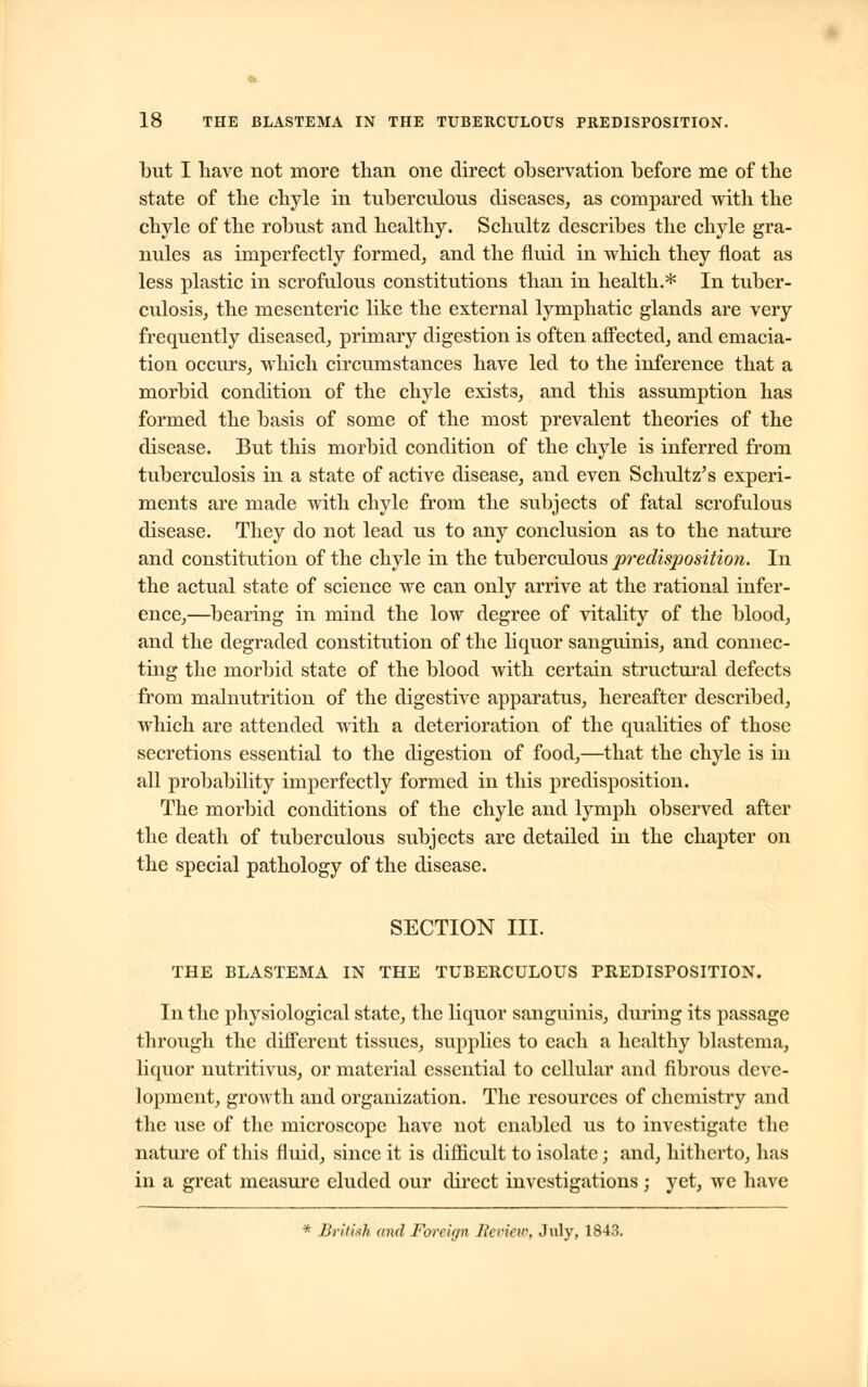 but I have not more than one direct observation before me of the state of the chyle in tuberculous diseases, as compared with the chyle of the robust and healthy. Schultz describes the chyle gra- nules as imperfectly formed, and the fluid in which they float as less plastic in scrofulous constitutions than in health.* In tuber- culosis, the mesenteric like the external lymphatic glands are very frequently diseased, primary digestion is often affected, and emacia- tion occurs, which circumstances have led to the inference that a morbid condition of the chyle exists, and this assumption has formed the basis of some of the most prevalent theories of the disease. But this morbid condition of the chyle is inferred from tuberculosis in a state of active disease, and even Schultz's experi- ments are made with chyle from the subjects of fatal scrofulous disease. They do not lead us to any conclusion as to the nature and constitution of the chyle in the tuberculous predisposition. In the actual state of science we can only arrive at the rational infer- ence,—bearing in mind the low degree of vitality of the blood, and the degraded constitution of the liquor sanguinis, and connec- ting the morbid state of the blood with certain structural defects from malnutrition of the digestive apparatus, hereafter described, which are attended with a deterioration of the qualities of those secretions essential to the digestion of food,—that the chyle is in all probability imperfectly formed in this predisposition. The morbid conditions of the chyle and lymph observed after the death of tuberculous subjects are detailed in the chapter on the special pathology of the disease. SECTION III. THE BLASTEMA IN THE TUBERCULOUS PREDISPOSITION. In the physiological state, the liquor sanguinis, during its passage through the different tissues, supplies to each a healthy blastema, liquor nutritivus, or material essential to cellular and fibrous deve- lopment, growth and organization. The resources of chemistry and the use of the microscope have not enabled us to investigate the nature of this fluid, since it is difficult to isolate; and, hitherto, has in a great measure eluded our direct investigations ; yet, we have * British and Foreign Review, July, 1843.