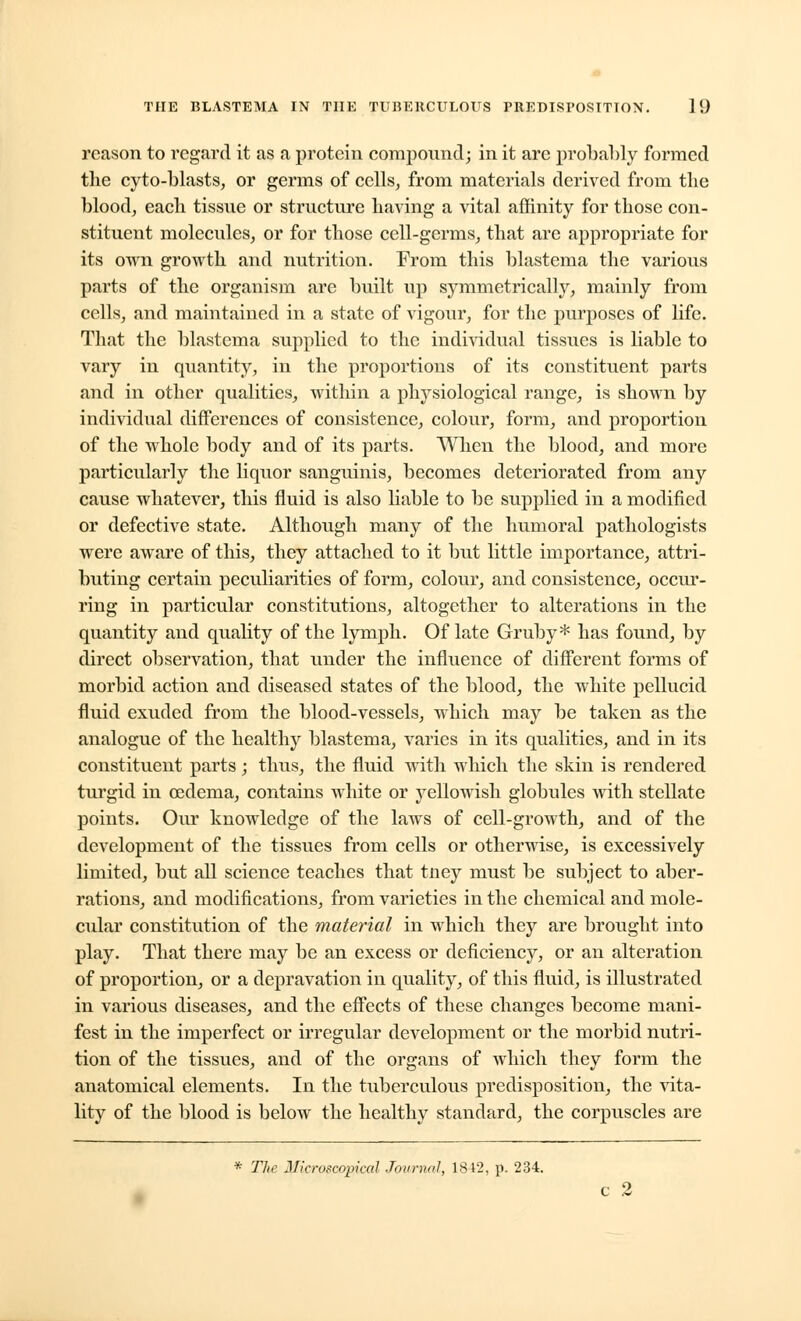 reason to regard it as a protein compound; in it are probably formed tlie cyto-blasts, or germs of cells, from materials derived from the blood, each tissue or structure having a vital affinity for those con- stituent molecules, or for those cell-germs, that are appropriate for its own growth and nutrition. From this blastema the various parts of the organism are built up symmetrically, mainly from cells, and maintained in a state of vigour, for the purposes of life. That the blastema supplied to the individual tissues is liable to vary in quantity, in the proportions of its constituent parts and in other qualities, within a physiological range, is shown by individual differences of consistence, colour, form, and proportion of the whole body and of its parts. When the blood, and more particularly the liquor sanguinis, becomes deteriorated from any cause whatever, this fluid is also liable to be supplied in a modified or defective state. Although many of the humoral pathologists were aware of this, they attached to it but little importance, attri- buting certain peculiarities of form, colour, and consistence, occur- ring in particular constitutions, altogether to alterations in the quantity and quality of the lymph. Of late Gruby* has found, by direct observation, that under the influence of different forms of morbid action and diseased states of the blood, the white pellucid fluid exuded from the blood-vessels, which may be taken as the analogue of the healthy blastema, varies in its qualities, and in its constituent parts; thus, the fluid with which the skin is rendered turgid in oedema, contains white or yellowish globules with stellate points. Our knowledge of the laws of cell-growth, and of the development of the tissues from cells or otherwise, is excessively limited, but all science teaches that tney must be subject to aber- rations, and modifications, from varieties in the chemical and mole- cular constitution of the material in which they are brought into play. That there may be an excess or deficiency, or an alteration of proportion, or a depravation in quality, of this fluid, is illustrated in various diseases, and the effects of these changes become mani- fest in the imperfect or irregular development or the morbid nutri- tion of the tissues, and of the organs of which they form the anatomical elements. In the tuberculous predisposition, the vita- lity of the blood is below the healthy standard, the corpuscles are * The Jlicroscopical Journal, 1812, p. 234.