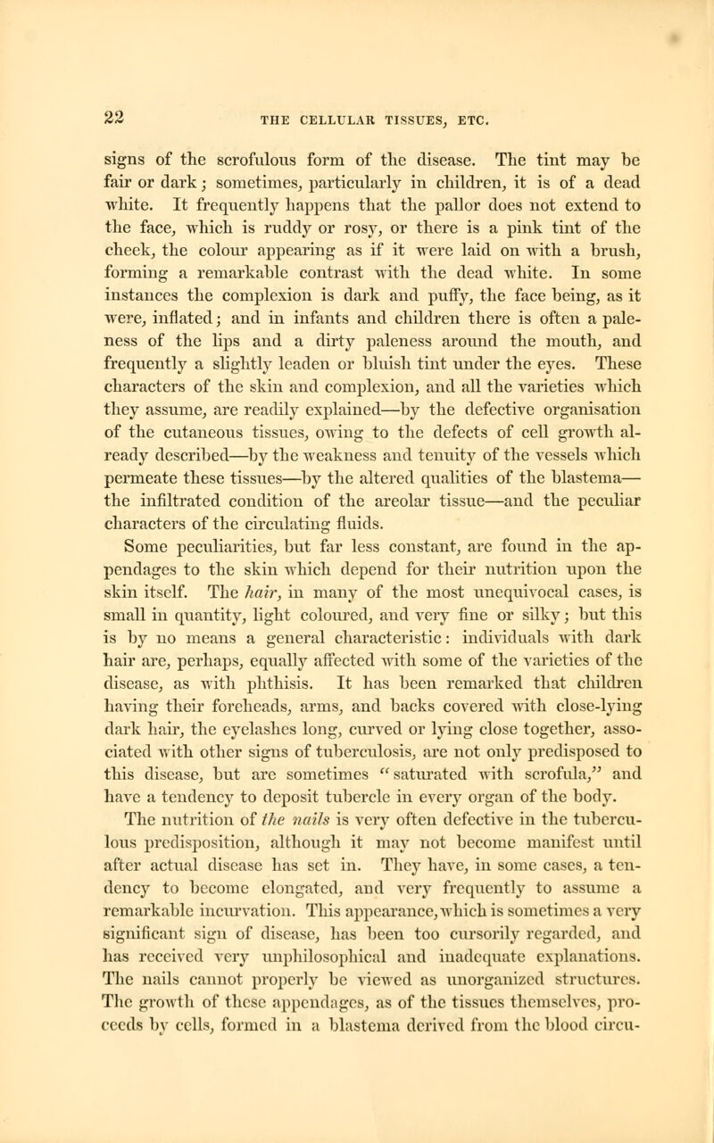 signs of the scrofulous form of the disease. The tint may be fair or dark; sometimes, particularly in children, it is of a dead white. It frequently happens that the pallor does not extend to the face, which is ruddy or rosy, or there is a pink tint of the cheek, the colour appearing as if it were laid on with a brush, forming a remarkable contrast with the dead white. In some instances the complexion is dark and puffy, the face being, as it were, inflated; and in infants and children there is often a pale- ness of the lips and a dirty paleness around the mouth, and frequently a slightly leaden or bluish tint under the eyes. These characters of the skin and complexion, and all the varieties Avhich they assume, are readily explained—by the defective organisation of the cutaneous tissues, owing to the defects of cell growth al- ready described—by the weakness and tenuity of the vessels which permeate these tissues—by the altered qualities of the blastema— the infiltrated condition of the areolar tissue—and the peculiar characters of the circulating fluids. Some peculiarities, but far less constant, are found in the ap- pendages to the skin which depend for their nutrition upon the skin itself. The hair, in many of the most unequivocal cases, is small in quantity, light coloured, and very fine or silky; but this is by no means a general characteristic: individuals with dark hair are, perhaps, equally affected with some of the varieties of the disease, as with phthisis. It has been remarked that children having their foreheads, arms, and backs covered with close-lying dark hair, the eyelashes long, curved or lying close together, asso- ciated with other signs of tuberculosis, are not only predisposed to this disease, but are sometimes  saturated with scrofula, and have a tendency to deposit tubercle in every organ of the body. The nutrition of the nails is very often defective in the tubercu- lous predisposition, although it may not become manifest until after actual disease has set in. They have, in some cases, a ten- dency to become elongated, and very frequently to assume a remarkable incurvation. This appearance, which is sometimes a very significant sign of disease, has been too cursorily regarded, and has received very miphilosophical and inadequate explanations. The nails cannot properly be viewed as unorganized structures. The growth of these appendages, as of the tissues themselves, pro- ceeds by cells, formed in a blastema derived from the blood circa-