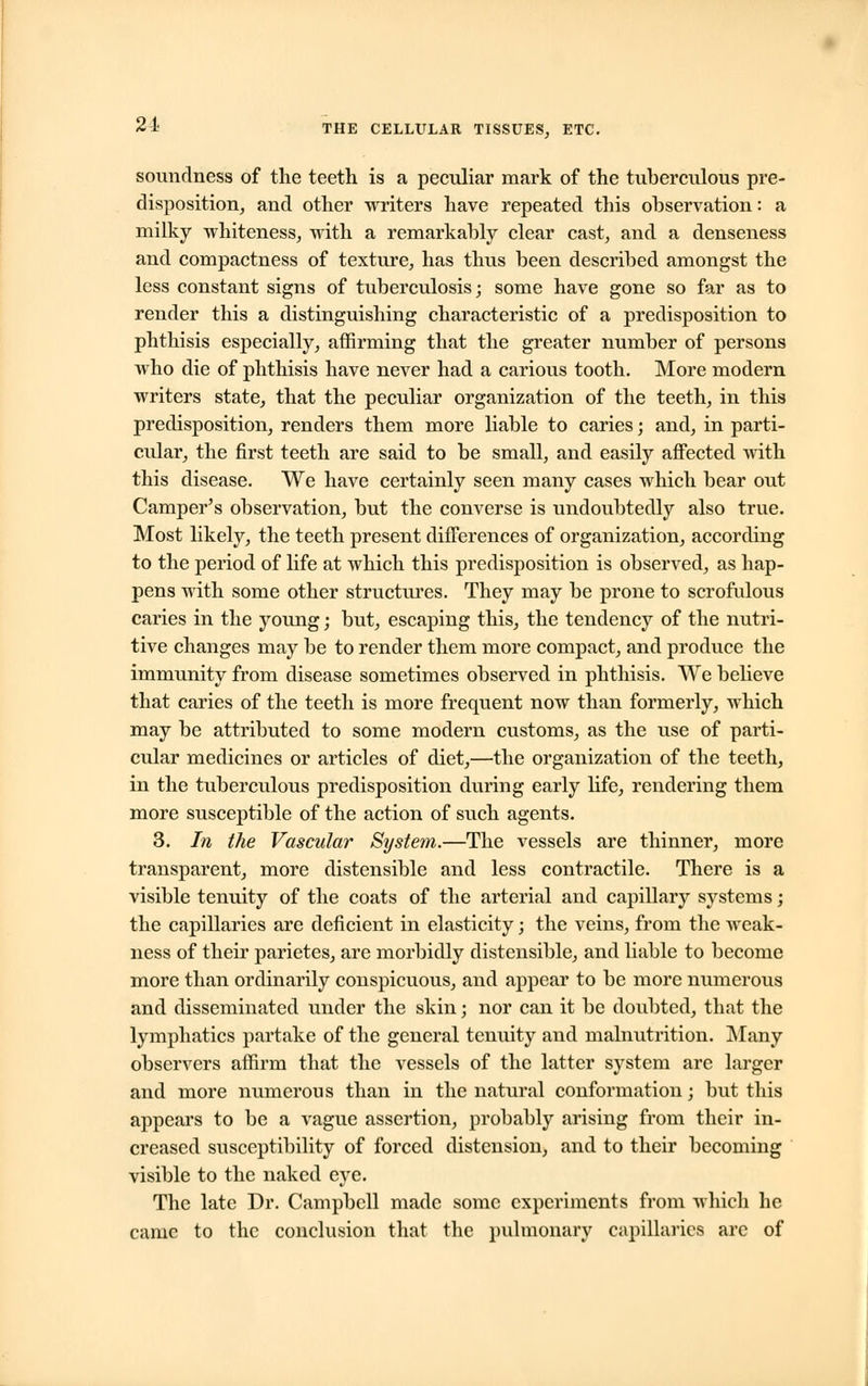 soundness of the teeth is a peculiar mark of the tuberculous pre- disposition, and other writers have repeated this observation: a milky whiteness, with a remarkably clear cast, and a denseness and compactness of texture, has thus been described amongst the less constant signs of tuberculosis; some have gone so far as to render this a distinguishing characteristic of a predisposition to phthisis especially, affirming that the greater number of persons who die of phthisis have never had a carious tooth. More modern writers state, that the peculiar organization of the teeth, in this predisposition, renders them more liable to caries; and, in parti- cular, the first teeth are said to be small, and easily affected with this disease. We have certainly seen many cases which bear out Camper's observation, but the converse is undoubtedly also true. Most likely, the teeth present differences of organization, according to the period of life at which this predisposition is observed, as hap- pens with some other structures. They may be prone to scrofulous caries in the young; but, escaping this, the tendency of the nutri- tive changes may be to render them more compact, and produce the immunity from disease sometimes observed in phthisis. We believe that caries of the teeth is more frequent now than formerly, which may be attributed to some modern customs, as the use of parti- cular medicines or articles of diet,—the organization of the teeth, in the tuberculous predisposition during early life, rendering them more susceptible of the action of such agents. 3. In the Vascular System.—The vessels are thinner, more transparent, more distensible and less contractile. There is a visible tenuity of the coats of the arterial and capillary systems; the capillaries are deficient in elasticity; the veins, from the weak- ness of their parietes, are morbidly distensible, and liable to become more than ordinarily conspicuous, and appear to be more numerous and disseminated under the skin; nor can it be doubted, that the lymphatics partake of the general tenuity and malnutrition. Many observers affirm that the vessels of the latter system are larger and more numerous than in the natural conformation; but this appears to be a vague assertion, probably arising from their in- creased susceptibility of forced distension, and to their becoming visible to the naked eye. The late Dr. Campbell made some experiments from which he came to the conclusion that the pulmonary capillaries arc of