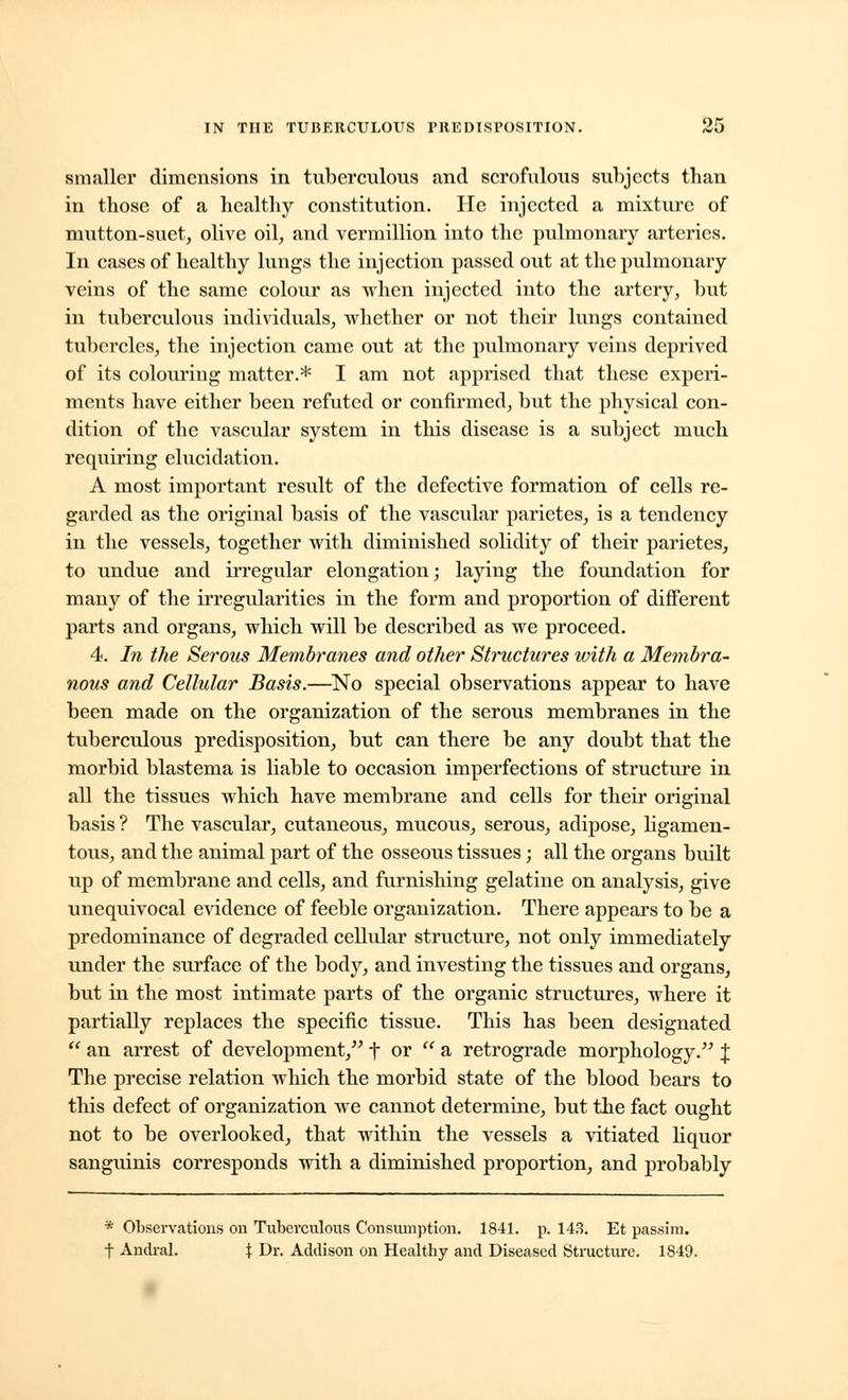 smaller dimensions in tuberculous and scrofulous subjects than in those of a healthy constitution. He injected a mixture of mutton-suet, olive oil, and verraillion into the pulmonary arteries. In cases of healthy lungs the injection passed out at the pulmonary veins of the same colour as when injected into the artery, but in tuberculous individuals, whether or not their lungs contained tubercles, the injection came out at the pulmonary veins deprived of its colouring matter.* I am not apprised that these experi- ments have either been refuted or confirmed, but the physical con- dition of the vascular system in this disease is a subject much requiring elucidation. A most important result of the defective formation of cells re- garded as the original basis of the vascular parietes, is a tendency in the vessels, together with diminished solidity of their parietes, to undue and irregular elongation; laying the foundation for many of the irregularities in the form and proportion of different parts and organs, which will be described as we proceed. 4. In the Serous Membranes and other Structures with a Membra- nous and Cellular Basis.—No special observations appear to have been made on the organization of the serous membranes in the tuberculous predisposition, but can there be any doubt that the morbid blastema is liable to occasion imperfections of structure in all the tissues which have membrane and cells for their original basis ? The vascular, cutaneous, mucous, serous, adipose, ligamen- tous, and the animal part of the osseous tissues; all the organs built up of membrane and cells, and furnishing gelatine on analysis, give unequivocal evidence of feeble organization. There appears to be a predominance of degraded cellular structure, not only immediately under the surface of the body, and investing the tissues and organs, but in the most intimate parts of the organic structures, where it partially replaces the specific tissue. This has been designated  an arrest of development, f or  a retrograde morphology. J The precise relation which the morbid state of the blood bears to this defect of organization we cannot determine, but the fact ought not to be overlooked, that within the vessels a vitiated liquor sanguinis corresponds with a diminished proportion, and probably * Observations on Tuberculous Consumption. 1841. p. 148. Et passim, f Andral. % Dr. Addison on Healthy and Diseased Structure. 1849.