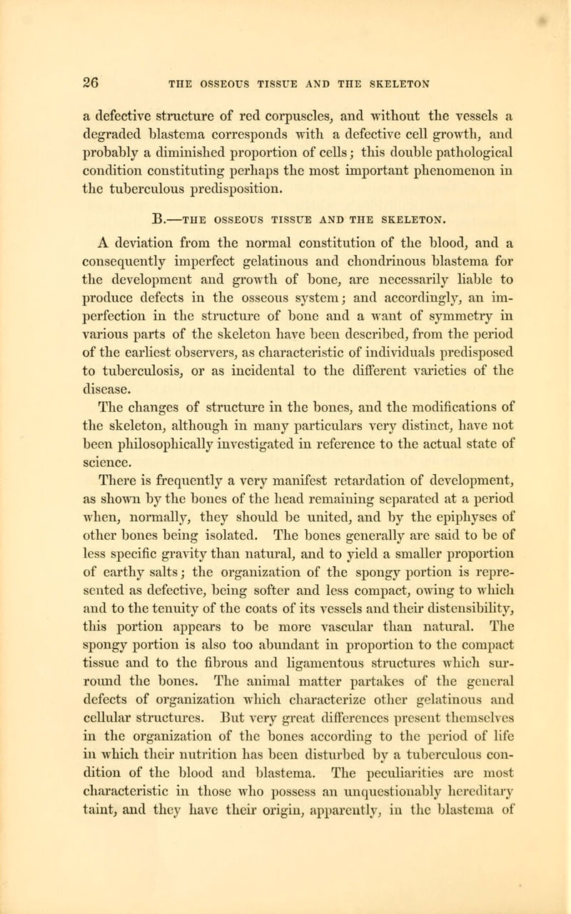 a defective structure of red corpuscles, and without the vessels a degraded blastema corresponds with a defective cell growth, and probably a diminished proportion of cells; this double pathological condition constituting perhaps the most important phenomenon in the tuberculous predisposition. B. THE OSSEOUS TISSUE AND THE SKELETON. A deviation from the normal constitution of the blood, and a consequently imperfect gelatinous and chondrinous blastema for the development and growth of bone, are necessarily liable to produce defects in the osseous system; and accordingly, an im- perfection in the structure of bone and a want of symmetry in various parts of the skeleton have been described, from the period of the earliest observers, as characteristic of individuals predisposed to tuberculosis, or as incidental to the different varieties of the disease. The changes of structure in the bones, and the modifications of the skeleton, although in many particulars very distinct, have not been philosophically investigated in reference to the actual state of science. There is frequently a very manifest retardation of development, as shown by the bones of the head remaining separated at a period when, normally, they should be united, and by the epiphyses of other bones being isolated. The bones generally are said to be of less specific gravity than natural, and to yield a smaller proportion of earthy salts; the organization of the spongy portion is repre- sented as defective, being softer and less compact, owing to which and to the tenuity of the coats of its vessels and their distensibility, this portion appears to be more vascular than natural. The spongy portion is also too abundant in proportion to the compact tissue and to the fibrous and ligamentous structures which sur- round the bones. The animal matter partakes of the general defects of organization which characterize other gelatinous and cellular structures. But very great differences present themselves in the organization of the bones according to the period of life in which their nutrition has been disturbed by a tuberculous con- dition of the blood and blastema. The peculiarities are most characteristic in those who possess an unquestionably hereditary taint, and they have their origin, apparently, in the blastema of