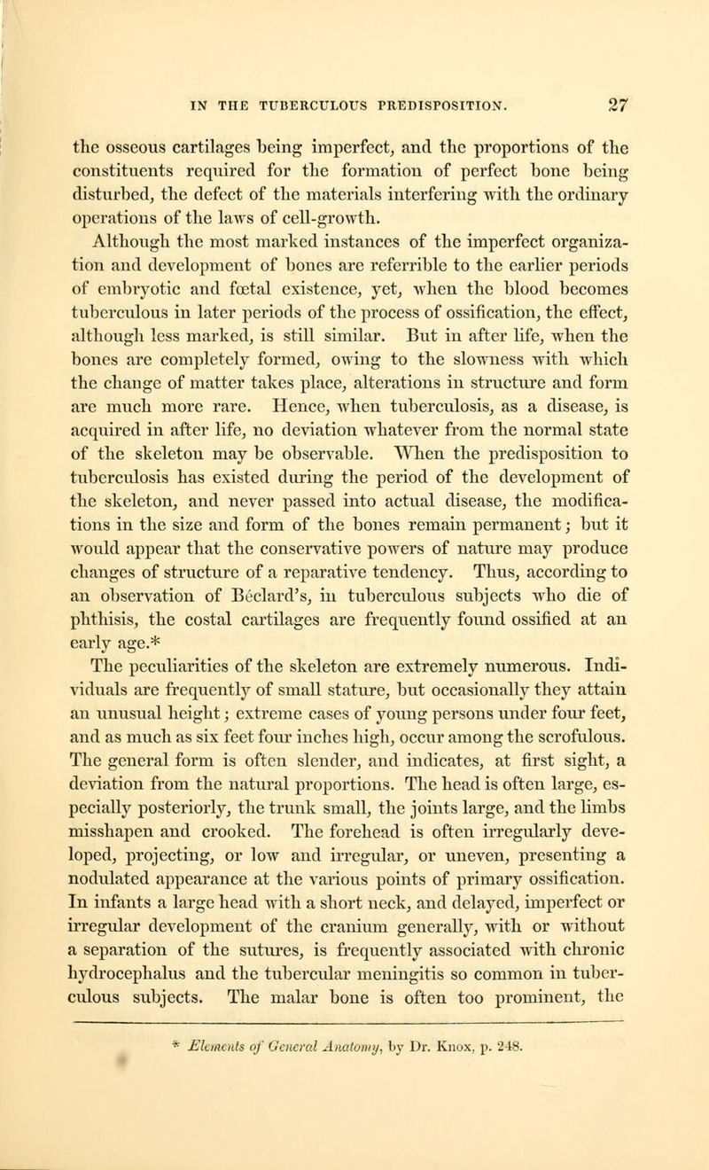 the osseous cartilages being imperfect, and the proportions of the constituents required for the formation of perfect bone being disturbed, the defect of the materials interfering with the ordinary operations of the laws of cell-growth. Although the most marked instances of the imperfect organiza- tion and development of bones are referrible to the earlier periods of embryotic and foetal existence, yet, when the blood becomes tuberculous in later periods of the process of ossification, the effect, although less marked, is still similar. But in after life, when the bones are completely formed, owing to the slowness with which the change of matter takes place, alterations in structure and form are much more rare. Hence, when tuberculosis, as a disease, is acquired in after life, no deviation whatever from the normal state of the skeleton may be observable. When the predisposition to tuberculosis has existed during the period of the development of the skeleton, and never passed into actual disease, the modifica- tions in the size and form of the bones remain permanent; but it would appear that the conservative powers of nature may produce changes of structure of a reparative tendency. Thus, according to an observation of Beclard's, in tuberculous subjects who die of phthisis, the costal cartilages are frequently found ossified at an early age.* The peculiarities of the skeleton are extremely numerous. Indi- viduals are frequently of small stature, but occasionally they attain an unusual height; extreme cases of young persons under four feet, and as much as six feet four inches high, occur among the scrofulous. The general form is often slender, and indicates, at first sight, a deviation from the natural proportions. The head is often large, es- pecially posteriorly, the trunk small, the joints large, and the limbs misshapen and crooked. The forehead is often irregularly deve- loped, projecting, or low and irregular, or uneven, presenting a nodulated appearance at the various points of primary ossification. In infants a large head with a short neck, and delayed, imperfect or irregular development of the cranium generally, with or without a separation of the sutures, is frequently associated with chronic hydrocephalus and the tubercular meningitis so common in tuber- culous subjects. The malar bone is often too prominent, the * Elements of General Anatomy, by Dr. Knox, p. 248.