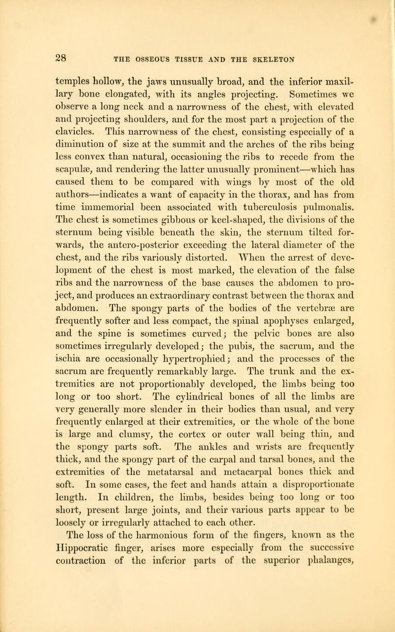 temples hollow, the jaws unusually broad, and the inferior maxil- lary bone elongated, with its angles projecting. Sometimes we observe a long neck and a narrowness of the chest, with elevated and projecting shoulders, and for the most part a projection of the clavicles. Tliis narrowness of the chest, consisting especially of a diminution of size at the summit and the arches of the ribs being less convex than natural, occasioning the ribs to recede from the scapula?, and rendering the latter unusually prominent—which has caused them to be compared with wings by most of the old authors—indicates a want of capacity in the thorax, and has from time immemorial been associated with tuberculosis pulmonalis. The chest is sometimes gibbous or keel-shaped, the divisions of the sternum being visible beneath the skin, the sternum tilted for- wards, the antero-posterior exceeding the lateral diameter of the chest, and the ribs variously distorted. When the arrest of deve- lopment of the chest is most marked, the elevation of the false ribs and the narrowness of the base causes the abdomen to pro- ject, and produces an extraordinary contrast between the thorax and abdomen. The spongy parts of the bodies of the vertebrae are frequently softer and less compact, the spinal apophyses enlarged, and the spine is sometimes curved; the pelvic bones are also sometimes irregularly developed; the pubis, the sacrum, and the ischia are occasionally hypertrophied; and the processes of the sacrum are frequently remarkably large. The trunk and the ex- tremities are not proportionably developed, the limbs being too long or too short. The cylindrical bones of all the limbs are very generally more slender in their bodies than usual, and very frequently enlarged at their extremities, or the whole of the bone is large and clumsy, the cortex or outer wall being thin, and the spongy parts soft. The ankles and wrists are frequently thick, and the spongy part of the carpal and tarsal bones, and the extremities of the metatarsal and metacarpal bones thick and soft. In some cases, the feet and hands attain a disproportionate length. In children, the limbs, besides being too long or too short, present large joints, and their various parts appear to be loosely or irregularly attached to each other. The loss of the harmonious form of the fingers, known as the Hippocratic finger, arises more especially from the successive contraction of the inferior parts of the superior phalanges,