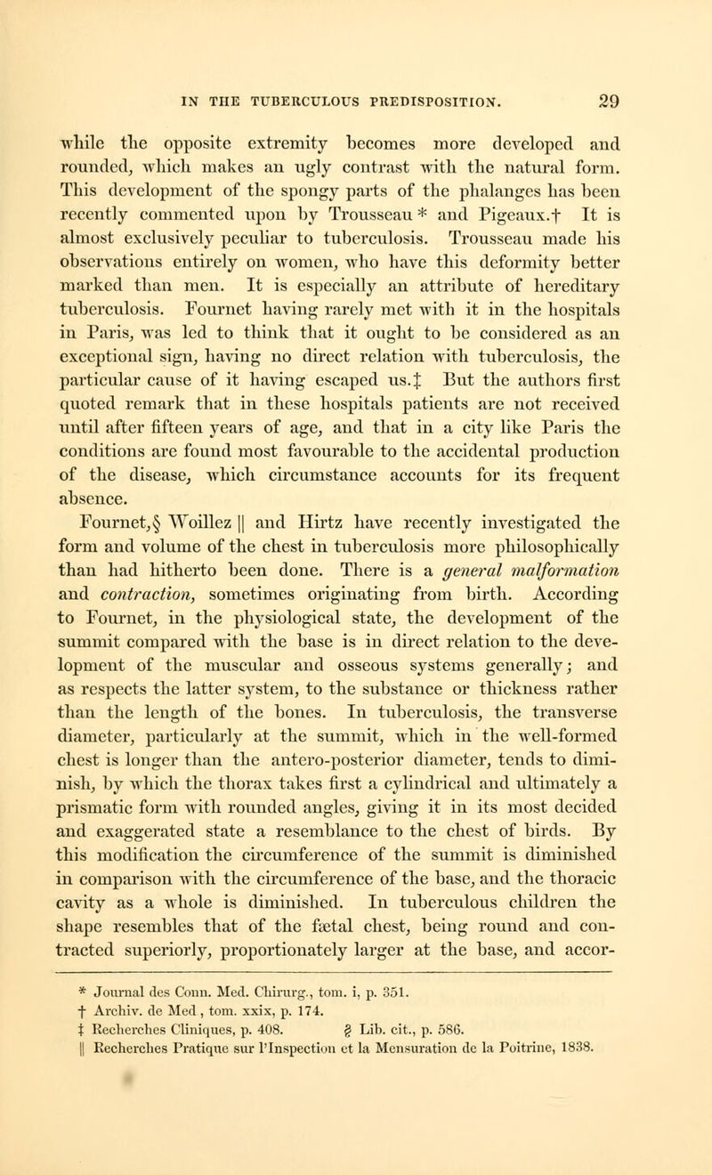 while the opposite extremity becomes more developed and rounded, which makes an ugly contrast with the natural form. This development of the spongy parts of the phalanges has been recently commented upon by Trousseau * and Pigeaux.f It is almost exclusively peculiar to tuberculosis. Trousseau made his observations entirely on women, who have this deformity better marked than men. It is especially an attribute of hereditary tuberculosis. Fournet having rarely met with it in the hospitals in Paris, was led to think that it ought to be considered as an exceptional sign, having no direct relation with tuberculosis, the particular cause of it having escaped us. J But the authors first quoted remark that in these hospitals patients are not received until after fifteen years of age, and that in a city like Paris the conditions are found most favourable to the accidental production of the disease, which circumstance accounts for its frequent absence. Fournet, § Woillez || and Hirtz have recently investigated the form and volume of the chest in tuberculosis more philosophically than had hitherto been done. There is a general malformation and contraction, sometimes originating from birth. According to Fournet, in the physiological state, the development of the summit compared with the base is in direct relation to the deve- lopment of the muscular and osseous systems generally; and as respects the latter system, to the substance or thickness rather than the length of the bones. In tuberculosis, the transverse diameter, particularly at the summit, which in the well-formed chest is longer than the antero-posterior diameter, tends to dimi- nish, by which the thorax takes first a cylindrical and ultimately a prismatic form with rounded angles, giving it in its most decided and exaggerated state a resemblance to the chest of birds. By this modification the circumference of the summit is diminished in comparison with the circumference of the base, and the thoracic cavity as a whole is diminished. In tuberculous children the shape resembles that of the fyetal chest, being round and con- tracted superiorly, proportionately larger at the base, and accor- * Journal des Conn. Med. Chirurg., torn, i, p. 351. -J- Archiv. de Med, torn, xxix, p. 174. | Reclierches Cliniques, p. 408. § Lib. cit., p. 586. || Recherclies Pratique sur l'Inspection et la Mensuration de la Poitrine, 1838.
