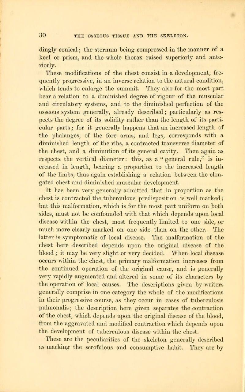 dingly conical; the sternum being compressed in the manner of a keel or prism, and the whole thorax raised superiorly and ante- riorly. These modifications of the chest consist in a development, fre- quently progressive, in an inverse relation to the natural condition, which tends to enlarge the summit. They also for the most part bear a relation to a diminished degree of vigour of the muscular and circulatory systems, and to the diminished perfection of the osseous system generally, already described; particularly as res- pects the degree of its solidity rather than the length of its parti- cular parts; for it generally happens that an increased length of the phalanges, of the fore arms, and legs, corresponds with a diminished length of the ribs, a contracted transverse diameter of the chest, and a diminution of its general cavity. Then again as respects the vertical diameter: this, as a general rule, is in- creased in length, bearing a proportion to the increased length of the limbs, thus again establishing a relation between the elon- gated chest and diminished muscular development. It has been very generally admitted that in proportion as the chest is contracted the tuberculous predisposition is well marked; but this malformation, which is for the most part uniform on both sides, must not be confounded with that which depends upon local disease within the chest, most frequently limited to one side, or much more clearly marked on one side than on the other. The latter is symptomatic of local disease. The malformation of the chest here described depends upon the original disease of the blood ; it may be very slight or very decided. When local disease occurs within the chest, the primary malformation increases from the continued operation of the original cause, and is generally very rapidly augmented and altered in some of its characters by the operation of local causes. The descriptions given by writers generally comprise in one category the whole of the modifications in their progressive course, as they occur in cases of tuberculosis puhnonalis; the description here given separates the contraction of the chest, which depends upon the original disease of the blood, from the aggravated and modified contraction which depends upon the development of tuberculous disease within the chest. These are the peculiarities of the skeleton generally described as marking the scrofulous and consumptive habit. They are by