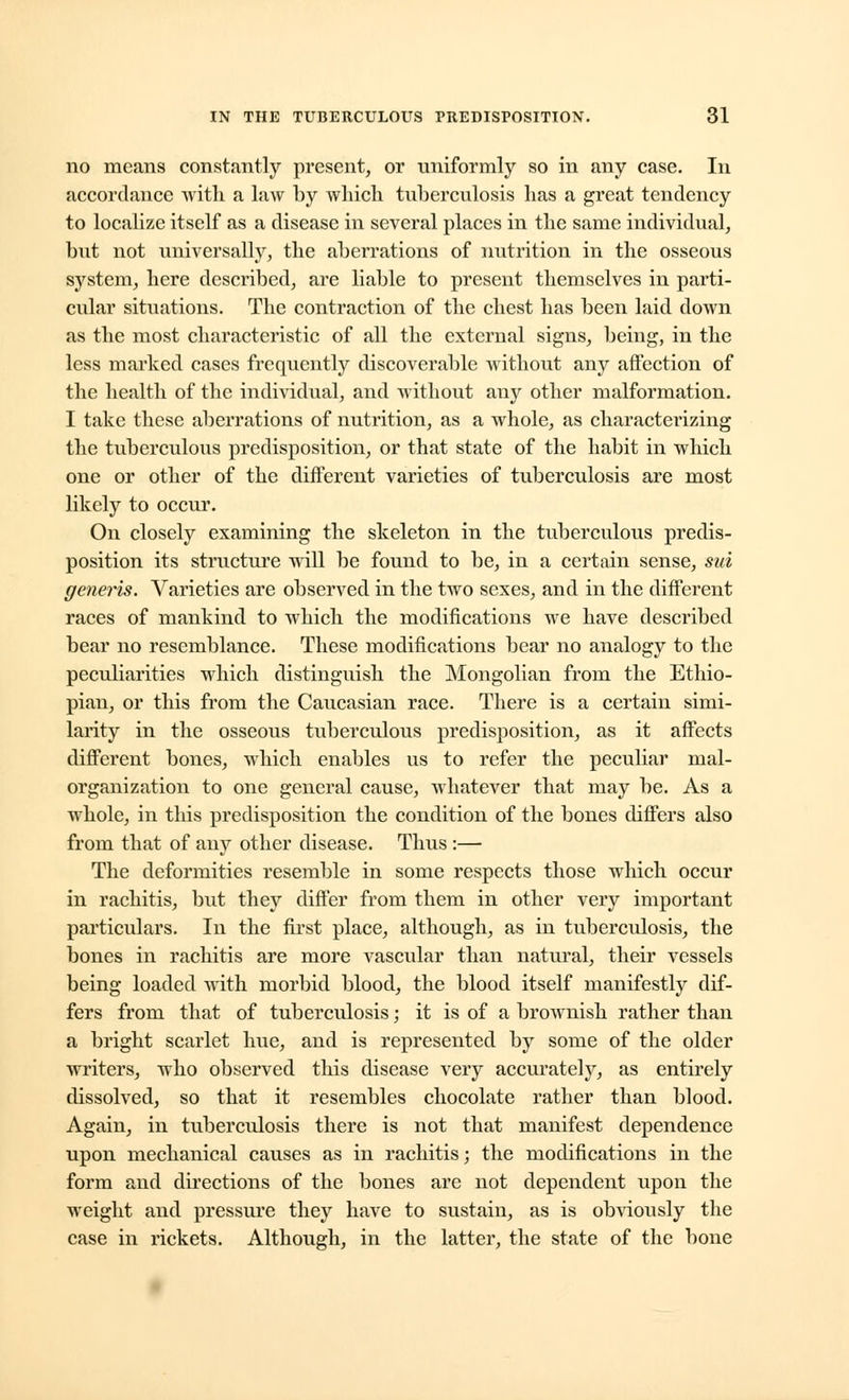 no means constantly present, or uniformly so in any case. In accordance with a law by which tuberculosis has a great tendency to localize itself as a disease in several places in the same individual, but not universally, the aberrations of nutrition in the osseous system, here described, are liable to present themselves in parti- cular situations. The contraction of the chest has been laid down as the most characteristic of all the external signs, being, in the less marked cases frequently discoverable without any affection of the health of the individual, and without any other malformation. I take these aberrations of nutrition, as a whole, as characterizing the tuberculous predisposition, or that state of the habit in which one or other of the different varieties of tuberculosis are most likely to occur. On closely examining the skeleton in the tuberculous predis- position its structure will be found to be, in a certain sense, sui generis. Varieties are observed in the two sexes, and in the different races of mankind to which the modifications we have described bear no resemblance. These modifications bear no analogy to the peculiarities which distinguish the Mongolian from the Ethio- pian, or this from the Caucasian race. There is a certain simi- larity in the osseous tuberculous predisposition, as it affects different bones, which enables us to refer the peculiar mal- organization to one general cause, whatever that may be. As a whole, in this predisposition the condition of the bones differs also from that of any other disease. Thus :— The deformities resemble in some respects those which occur in rachitis, but they differ from them in other very important particulars. In the first place, although, as in tuberculosis, the bones in rachitis are more vascular than natural, their vessels being loaded with morbid blood, the blood itself manifestly dif- fers from that of tuberculosis; it is of a brownish rather than a bright scarlet hue, and is represented by some of the older writers, who observed this disease very accurately, as entirely dissolved, so that it resembles chocolate rather than blood. Again, in tuberculosis there is not that manifest dependence upon mechanical causes as in rachitis; the modifications in the form and directions of the bones are not dependent upon the weight and pressure they have to sustain, as is obviously the case in rickets. Although, in the latter, the state of the bone