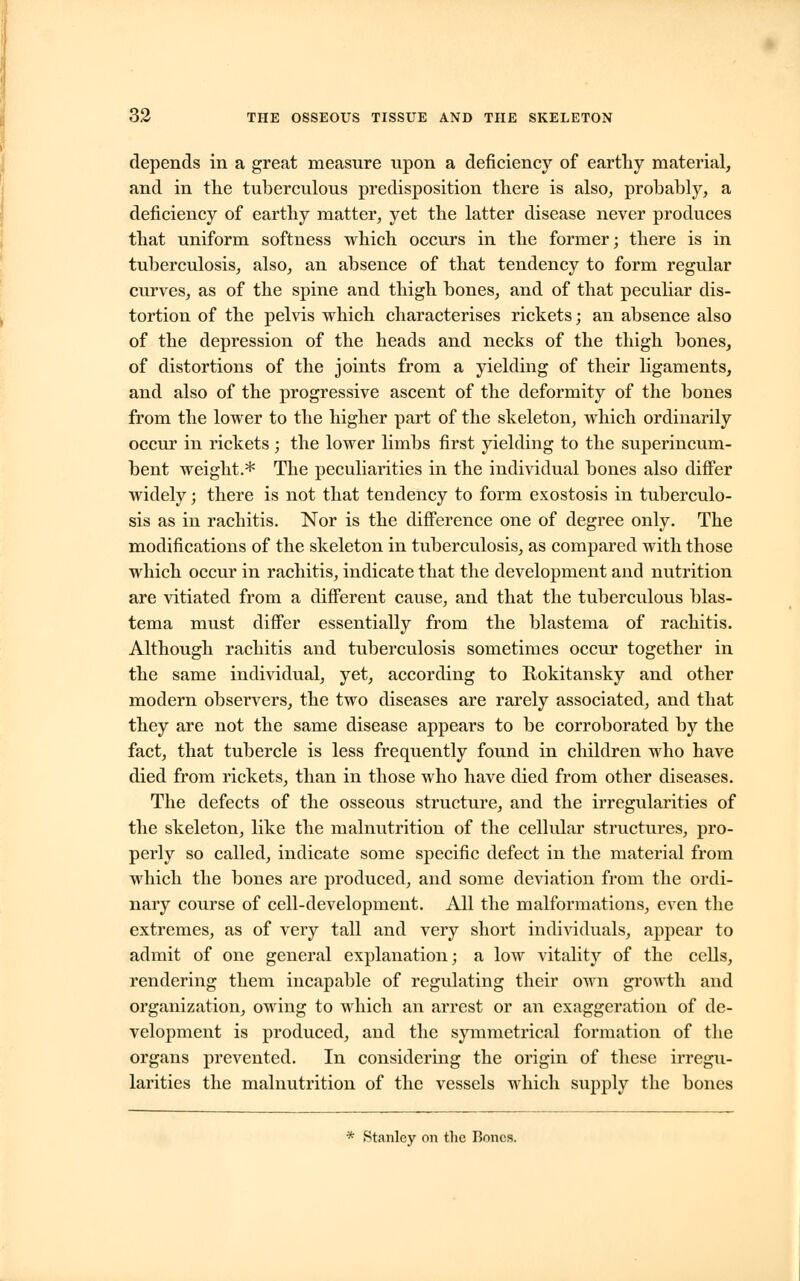 depends in a great measure upon a deficiency of earthy material, and in the tuberculous predisposition there is also, probably, a deficiency of earthy matter, yet the latter disease never produces that uniform softness which occurs in the former; there is in tuberculosis, also, an absence of that tendency to form regular curves, as of the spine and thigh bones, and of that peculiar dis- tortion of the pelvis which characterises rickets; an absence also of the depression of the heads and necks of the thigh bones, of distortions of the joints from a yielding of their ligaments, and also of the progressive ascent of the deformity of the bones from the lower to the higher part of the skeleton, which ordinarily occur in rickets ; the lower limbs first yielding to the superincum- bent weight.* The peculiarities in the individual bones also differ widely; there is not that tendency to form exostosis in tuberculo- sis as in rachitis. Nor is the difference one of degree only. The modifications of the skeleton in tuberculosis, as compared with those which occur in rachitis, indicate that the development and nutrition are vitiated from a different cause, and that the tuberculous blas- tema must differ essentially from the blastema of rachitis. Although rachitis and tuberculosis sometimes occur together in the same individual, yet, according to Rokitansky and other modern observers, the two diseases are rarely associated, and that they are not the same disease appears to be corroborated by the fact, that tubercle is less frequently found in children who have died from rickets, than in those who have died from other diseases. The defects of the osseous structure, and the irregularities of the skeleton, like the malnutrition of the cellular structures, pro- perly so called, indicate some specific defect in the material from which the bones are produced, and some deviation from the ordi- nary course of cell-development. All the malformations, even the extremes, as of very tall and very short individuals, appear to admit of one general explanation; a low vitality of the cells, rendering them incapable of regulating their own growth and organization, owing to which an arrest or an exaggeration of de- velopment is produced, and the symmetrical formation of the organs prevented. In considering the origin of these irregu- larities the malnutrition of the vessels which supply the bones * Stanley on the Bones.