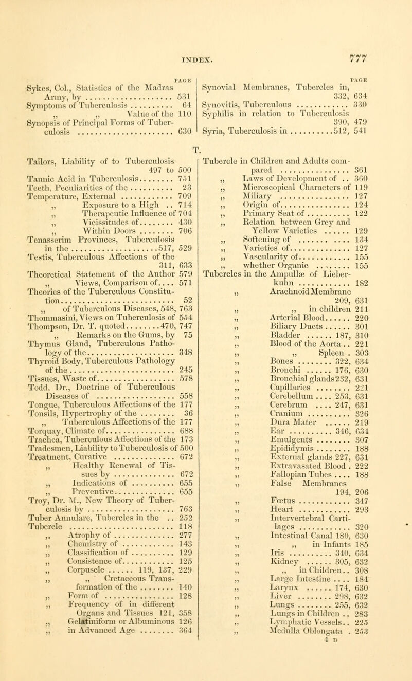 PAGE Sykes, Col., Statistics of the Madras Army, by 531 Symptoms of Tuberculosis 64 „ „ Value of the 110 Synopsis of Principal Forms of Tuber- culosis 030 T. Tailors, Liability of to Tuberculosis 497 to 500 Tannic Acid in Tuberculosis 751 Tectli, Peculiarities of the 23 Temperature, External 709 „ Exposure to a High .. 714 „ Therapeutic Influence of 704 „ Vicissitudes of 430 „ Within Doors 70G Tenasserim Provinces, Tuberculosis in the 517, 529 Testis, Tuberculous Affections of the 311, 633 Theoretical Statement of the Author 579 „ Views, Comparison of.... 571 Theories of the Tuberculous Constitu- tion 52 „ of Tuberculous Diseases, 548, 763 Thommasini, Views on Tuberculosis of 554 Thompson, Dr. T. quoted 470, 747 „ Remarks on the Gums, by 75 Thymus Gland, Tuberculous Patho- logy of the 348 Thyroid Body, Tuberculous Pathology of the 245 Tissues, Waste of 578 Todd, Dr., Doctrine of Tuberculous Diseases of 558 Tongue, Tuberculous Affections of the 177 Tonsils, Hypertrophy of the 36 „ Tuberculous Affections of the 177 Torquay, Climate of 688 Trachea, Tuberculous Affections of the 173 Tradesmen, Liability to Tuberculosis of 500 Treatment, Curative 672 „ Healthy Renewal of Tis- sues by 672 „ Indications of 655 ,, Preventive 655 Troy, Dr. M., New Theory of Tuber- culosis by 763 Tuber Annulare, Tubercles in the .. 252 Tubercle 118 „ Atrophy of 277 „ Chemistry of 143 „ Classification of 129 „ Consistence of 125 „ Corpuscle 119, 137, 229 ,, „ Cretaceous Trans- formation of the 140 „ Form of 128 „ Frequency of in different Organs and Tissues 121, 358 „ Gelatiniform or Albuminous 126 „ in Advanced Age 364 PAGB Synovial Membranes, Tubercles in, 332, 634 Synovitis, Tuberculous 330 Syphilis in relation to Tuberculosis 390, 479 Syria, Tuberculosis in 512, 541 Tubercle in Children and Adults com - pared 361 „ Laws of Development of .. 360 „ Microscopical Characters of 119 „ Miliary 127 „ Origin of 124 „ Primary Seat of 122 „ Relation between Grey and Yellow Varieties 129 ,, Softening of 134 ,, Varieties of 127 „ Vascularity of 155 „ whether Organic 155 Tubercles in the Ampullae of Lieber- kuhn 182 „ Arachnoid Membrane 209, 631 „ ,, in children 211 „ Arterial Blood 220 „ Biliary Ducts 301 „ Bladder 187, 310 „ Blood of the Aorta .. 221 ,, „ Spleen . 303 „ Bones 322, 634 „ Bronchi 176, 630 „ Bronchial glands232, 631 „ Capillaries 221 „ Cerebellum .... 253, 631 „ Cerebrum .... 247, 631 „ Cranium 326 „ Dura Mater 219 „ Ear 346, 634 „ Emulgents 307 „ Epididymis 188 „ External glands 227, 631 „ Extravasated Blood . 222 „ Fallopian Tubes 188 „ False Membranes 194, 206 „ Foetus 347 „ Heart 293 ,, Intervertebral Carti- lages 320 „ Intestinal Canal 180, 630 „ „ in Infants 185 „ Iris 340, 634 „ Kidney 305, 632 „ „ in Children.. 308 „ Large Intestine .... 184 „ Larynx 174, 630 „ Liver 298, 632 „ Lungs 255, 632 „ Lungs in Children .. 283 ,, Lymphatic Vessels.. 225 „ Medulla Oblongata . 253 4 D