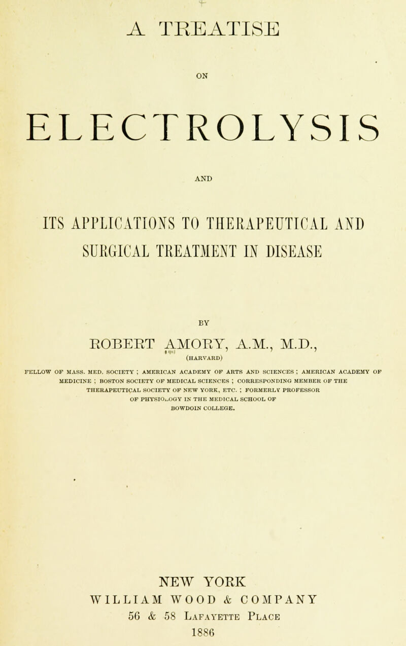 A TREATISE ON ELECTROLYSIS AND ITS APPLICATIONS TO THERAPEUTICAL AND SURGICAL TREATMENT IN DISEASE BY ROBERT AMORY, A.M., M.D., (harvard) fellow of mass. med. society | american academy op arts and sciences j american academy of medicine ; boston society of medical sciences j corresponding member of the therapeutical society of new york, etc. ; formerly professor of physiology in the medical school of bowdoin college. NEW YORK WILLIAM WOOD & COMPANY 56 & 58 Lafayette Place 1886