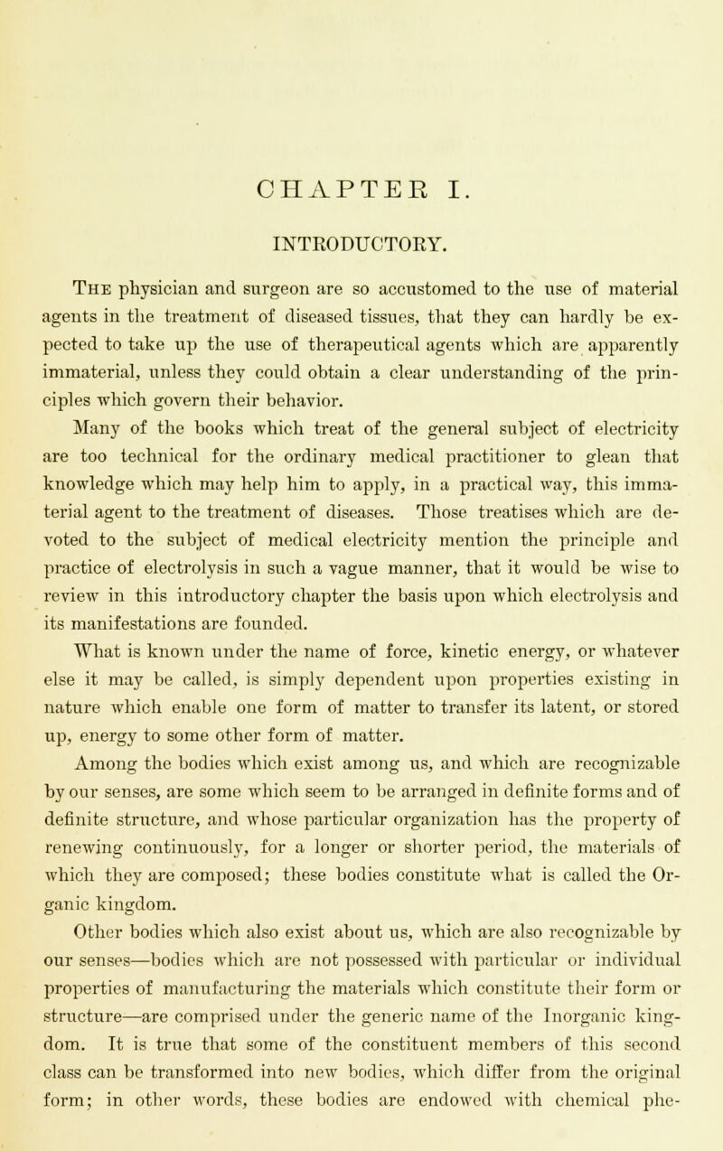 INTRODUCTORY. The physician and surgeon are so accustomed to the use of material agents in the treatment of diseased tissues, that they can hardly be ex- pected to take up the use of therapeutical agents which are apparently immaterial, unless they could obtain a clear understanding of the prin- ciples which govern their behavior. Many of the books which treat of the general subject of electricity are too technical for the ordinary medical practitioner to glean that knowledge which may help him to apply, in a practical way, this imma- terial agent to the treatment of diseases. Those treatises which are de- voted to the subject of medical electricity mention the principle and practice of electrolysis in such a vague manner, that it would be wise to review in this introductory chapter the basis upon which electrolysis and its manifestations are founded. What is known under the name of force, kinetic energy, or whatever else it may be called, is simply dependent upon properties existing in nature which enable one form of matter to transfer its latent, or stored up, energy to some other form of matter. Among the bodies which exist among us, and which are recognizable by our senses, are some which seem to be arranged in definite forms and of definite structure, and whose particular organization has the property of renewing continuously, for a longer or shorter period, the materials of which they are composed; these bodies constitute what is called the Or- ganic kingdom. Other bodies which also exist about us, which are also recognizable by our senses—bodies which are not possessed with particular or individual properties of manufacturing the materials which constitute their form or structure—are comprised under the generic name of the Inorganic king- dom. It is true that some of the constituent members of this second class can be transformed into new bodies, which differ from the original form; in other words, these bodies are endowed with chemical phe-