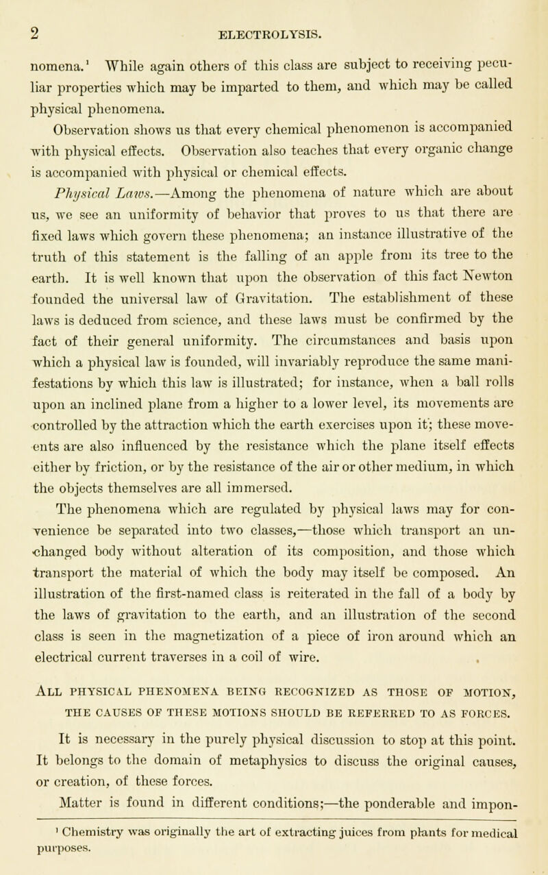 nomena.' While again others of this class are subject to receiving pecu- liar properties which may be imparted to them, and which may be called physical phenomena. Observation shows us that every chemical phenomenon is accompanied with physical effects. Observation also teaches that every organic change is accompanied with physical or chemical effects. Physical Zaw-s.—Among the phenomena of nature which are about us, we see an uniformity of behavior that proves to us that there are fixed laws which govern these phenomena; an instance illustrative of the truth of this statement is the falling of an apple from its tree to the earth. It is well known that upon the observation of this fact Newton founded the universal law of Gravitation. The establishment of these laws is deduced from science, and these laws must be confirmed by the fact of their general uniformity. The circumstances and basis upon which a physical law is founded, will invariably reproduce the same mani- festations by which this law is illustrated; for instance, when a ball rolls upon an inclined plane from a higher to a lower level, its movements are controlled by the attraction which the earth exercises upon it'; these move- ents are also influenced by the resistance which the plane itself effects either by friction, or by the resistance of the air or other medium, in which the objects themselves are all immersed. The phenomena which are regulated by physical laws may for con- venience be separated into two classes,—those which transport an un- changed body without alteration of its composition, and those which transport the material of which the body may itself be composed. An illustration of the first-named class is reiterated in the fall of a body by the laws of gravitation to the earth, and an illustration of the second class is seen in the magnetization of a piece of iron around which an electrical current traverses in a coil of wire. All physical phenomena being recognized as those of motion, the causes of these motions should be referred to as forces. It is necessary in the purely physical discussion to stop at this point. It belongs to the domain of metaphysics to discuss the original causes, or creation, of these forces. Matter is found in different conditions;—the ponderable and impon- 1 Chemistry was originally the art of extracting juices from plants for medical purposes.