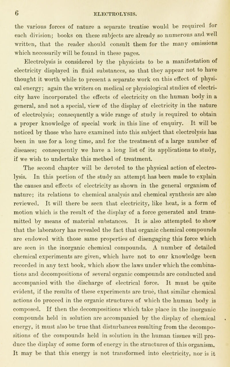 the various forces of nature a separate treatise would be required for each division; books on these subjects are already so numerous and well written, that the reader should consult them for the many omissions which necessarily will be found in these pages. Electrolysis is considered by the physicists to be a manifestation of electricity displayed in fluid substances, so that they appear not to have thought it worth while to present a separate work on this effect of physi- cal energy; again the writers on medical or physiological studies of electri- city have incorporated the effects of electricity on the human body in a general, and not a special, view of the display of electricity in the nature of electrolysis; consequently a wide range of study is required to obtain a proper knowledge of special work in this line of enquiry. It will be noticed by those who have examined into this subject that electrolysis has been in use for a long time, and for the treatment of a large number of diseases; consequently we have a long list of its applications to study, if we wish to undertake this method of treatment. The second chapter will be devoted to the physical action of electro- lysis. In this portion of the study an attempt has been made to explain the causes and effects of electricity as shown in the general organism of nature; its relations to chemical analysis and chemical synthesis are also reviewed. It will there be seen that electricity, like heat, is a form of motion which is the result of the display of a force generated and trans- mitted by means of material substances. It is also attempted to show that the laboratory has revealed the fact that organic chemical confounds are endowed with those same properties of disengaging this force which are seen in the inorganic chemical compounds. A number of detailed chemical experiments are given, which have not to our knowledge been recorded in any text book, which show the laws under which the combina- tions and decompositions of several organic compounds are conducted and accompanied with the discharge of electrical force. It must be quite evident, if the results of these experiments are true, that similar chemical actions do proceed in the organic structures of which the human body is composed. If then the decompositions which take place in the inorganic compounds held in solution are accompanied by the display of chemical energy, it must also be true that disturbances resulting from the decompo- sitions of the compounds held in solution in the human tissues will pro- duce the display of some form of energy in the structures of this organism. It may be that this energy is not transformed into electricity, nor is it