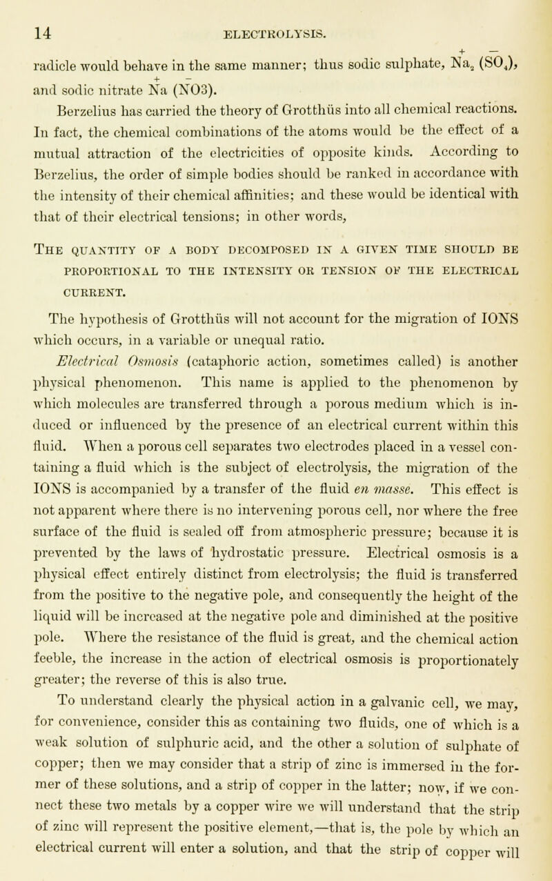 + — radicle would behave in the same manner; thus sodic sulphate, Na2 (S04), + - and sodic nitrate Na (N03). Berzelius has carried the theory of Grotthus into all chemical reactions. In fact, the chemical combinations of the atoms would be the effect of a mutual attraction of the electricities of opposite kinds. According to Berzelius, the order of simple bodies should be ranked in accordance with the intensity of their chemical affinities; and these would be identical with that of their electrical tensions; in other words, The quantity of a body decomposed in a given time should be proportional to the intensity or tension of the electrical CURRENT. The hypothesis of Grotthus will not account for the migration of IONS which occurs, in a variable or unequal ratio. Electrical Osmosis (cataphoric action, sometimes called) is another physical phenomenon. This name is applied to the phenomenon by which molecules are transferred through a porous medium which is in- duced or influenced by the presence of an electrical current within this fluid. When a porous cell separates two electrodes placed in a vessel con- taining a fluid which is the subject of electrolysis, the migration of the IONS is accompanied by a transfer of the fluid en masse. This effect is not apparent where there is no intervening porous cell, nor where the free surface of the fluid is sealed off from atmospheric pressure; because it is prevented by the laws of hydrostatic pressure. Electrical osmosis is a physical effect entirely distinct from electrolysis; the fluid is transferred from the positive to the negative pole, and consequently the height of the liquid will be increased at the negative pole and diminished at the positive pole. Where the resistance of the fluid is great, and the chemical action feeble, the increase in the action of electrical osmosis is jn-oportionately greater; the reverse of this is also true. To understand clearly the physical action in a galvanic cell, we may, for convenience, consider this as containing two fluids, one of which is a weak solution of sulphuric acid, and the other a solution of sulphate of copper; then we may consider that a strip of zinc is immersed in the for- mer of these solutions, and a strip of copper in the latter; now, if we con- nect these two metals by a copper wire we will understand that the strip of zinc will represent the positive element,—that is, the pole by which an electrical current will enter a solution, and that the strip of copper will