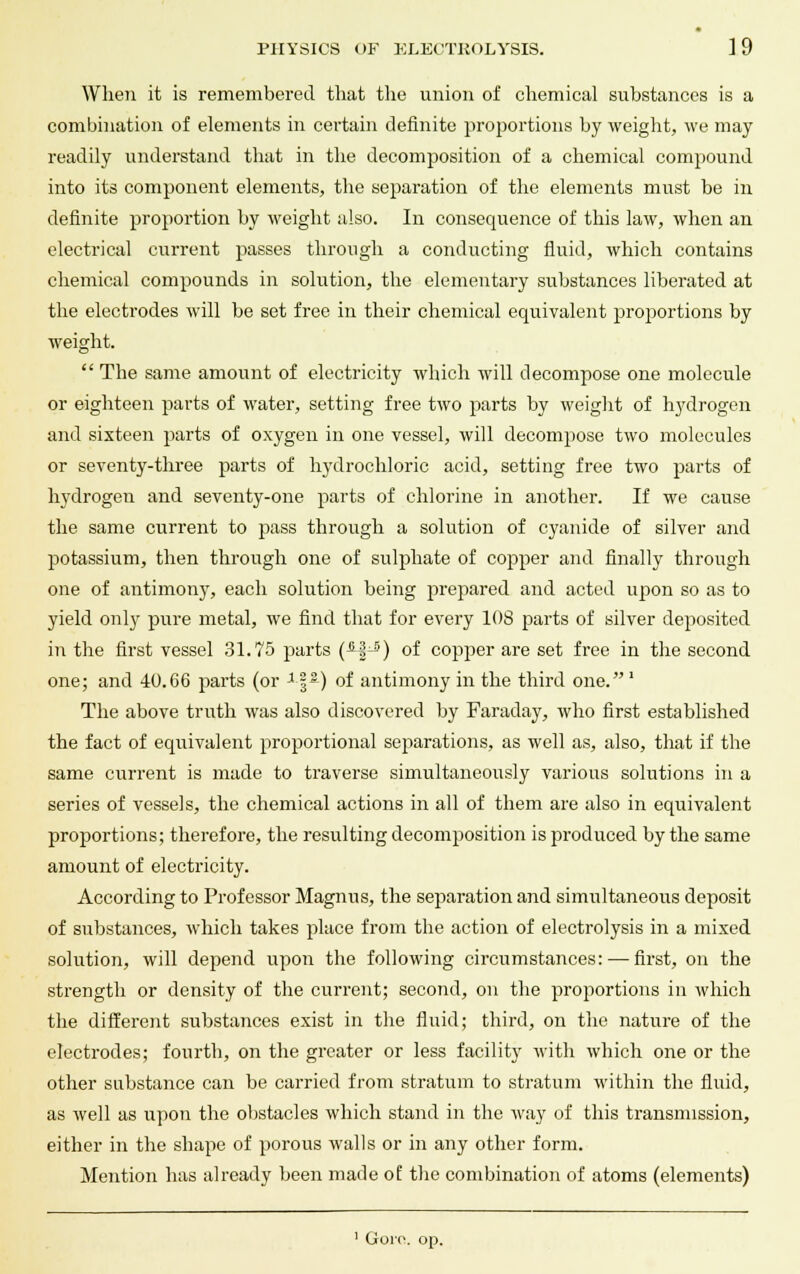 When it is remembered that the union of chemical substances is a combination of elements in certain definite proportions by weight, we may readily understand that in the decomposition of a chemical compound into its component elements, the separation of the elements must be in definite proportion by weight also. In consequence of this law, when an electrical current passes through a conducting fluid, which contains chemical compounds in solution, the elementary substances liberated at the electrodes will be set free in their chemical equivalent proportions by weight.  The same amount of electricity which will decompose one molecule or eighteen parts of water, setting free two parts by weight of hydrogen and sixteen parts of oxygen in one vessel, will decompose two molecules or seventy-three parts of hydrochloric acid, setting free two parts of hydrogen and seventy-one parts of chlorine in another. If we cause the same current to pass through a solution of cyanide of silver and potassium, then through one of sulphate of copper and finally through one of antimony, each solution being prepared and acted upon so as to yield only pure metal, we find that for every 108 parts of silver deposited in the first vessel 31.75 parts (4|J) of copper are set free in the second one; and 40.66 parts (or x\%) of antimony in the third one.' The above truth was also discovered by Faraday, who first established the fact of equivalent proportional separations, as well as, also, that if the same current is made to traverse simultaneously various solutions in a series of vessels, the chemical actions in all of them are also in equivalent proportions; therefore, the resulting decomposition is produced by the same amount of electricity. According to Professor Magnus, the separation and simultaneous deposit of substances, which takes place from the action of electrolysis in a mixed solution, will depend upon the following circumstances: — first, on the strength or density of the current; second, on the proportions in which the different substances exist in the fluid; third, on the nature of the electrodes; fourth, on the greater or less facility with which one or the other substance can be carried from stratum to stratum within the fluid, as well as upon the obstacles which stand in the way of this transmission, either in the shape of porous walls or in any other form. Mention has already been made of the combination of atoms (elements) 1 Gore, op.