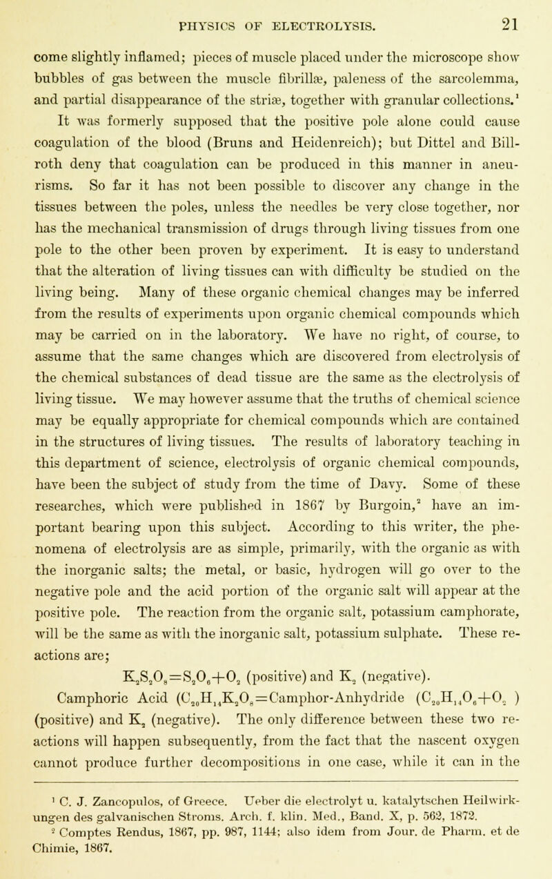 come slightly inflamed; pieces of muscle placed under the microscope show bubbles of gas between the muscle fibrillar, paleness of the sarcolemma, and partial disappearance of the striae, together with granular collections.' It was formerly supposed that the positive pole alone could cause coagulation of the blood (Bruns and Heidenreich); but Dittel and Bill- roth deny that coagulation can be produced in this manner in aneu- risms. So far it has not been possible to discover any change in the tissues between the poles, unless the needles be very close together, nor has the mechanical transmission of drugs through living tissues from one pole to the other been proven by experiment. It is easy to understand that the alteration of living tissues can with difficulty be studied on the living being. Many of these organic chemical changes may be inferred from the results of experiments upon organic chemical compounds which may be carried on in the laboratory. We have no right, of course, to assume that the same changes which are discovered from electrolysis of the chemical substances of dead tissue are the same as the electrolysis of living tissue. We may however assume that the truths of chemical science may be equally appropriate for chemical compounds which are contained in the structures of living tissues. The results of laboratory teaching in this department of science, electrolysis of organic chemical compounds, have been the subject of study from the time of Davy. Some of these researches, which were published in 1867 by Burgoin, have an im- portant bearing upon this subject. According to this writer, the phe- nomena of electrolysis are as simple, primarily, with the organic as with the inorganic salts; the metal, or basic, hydrogen will go over to the negative pole and the acid portion of the organic salt will appear at the positive pole. The reaction from the organic salt, potassium camphorate, will be the same as with the inorganic salt, potassium sulphate. These re- actions are; K3Sa08=Sa0fl+0a (positive) and K2 (negative). Camphoric Acid (C20HHK2O„ = Camphor-Anhydride (C20H]4O6+O, ) (positive) and K2 (negative). The only difference between these two re- actions will happen subsequently, from the fact that the nascent oxygen cannot produce further decompositions in one case, while it can in the 1 C. J. Zancopulos, of Greece. Ueber die electrolyt u. katalytsehen Heilwirk- ungen des galvanischen Stroms. Arch. f. klin. Med., Band. X, p. 562, 1872. 8 Comptes Rendus, 1867, pp. 987, 1144; also idem from Jour, de Pharm. et de Chimie, 1867.