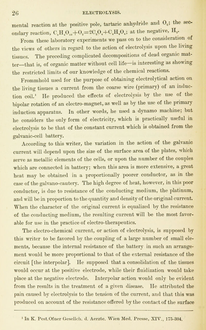 mental reaction at the positive pole, tartaric anhydride and (X; the sec- ondary reaction, CeH4010+02=2C204+G4H101; at the negative, H2. From these laboratory experiments we pass on to the consideration of the views of others in regard to the action of electrolysis upon the living tissues. The preceding complicated decompositions of dead organic mat- ter—that is, of organic matter without cell life—is interesting as showing the restricted limits of our knowledge of the chemical reactions. Frommhold used for the purpose of obtaining electrolytical action on the living tissues a current from the coarse wire (primary) of an induc- tion coil.' He produced the effects of electrolysis by the use of the bipolar rotation of an electro-magnet, as well as by the use of the primary induction apparatus. In other words, he used a dynamo machine; but he considers the only form of electricity, which is practically useful in electrolysis to be that of the constant current which is obtained from the galvanic-cell battery. According to this writer, the variation in the action of the galvanic current will depend upon the size of the surface area of the plates, which serve as metallic elements of the cells, or upon the number of the couples which are connected in battery; when this area is more extensive, a great heat may be obtained in a proportionally poorer conductor, as in the case of the galvano-cautery. The high degree of heat, however, in this poor conductor, is due to resistance of the conducting medium, the platinum, and will be in proportion to the quantity and density of the original current. When the character of the original current is equalized by the resistance of the conducting medium, the resulting current will be the most favor- able for use in the practice of electro-therapeutics. The electro-chemical current, or action of electrolysis, is supposed by this writer to be favored by the coupling of a large number of small ele- ments, because the internal resistance of the battery in such an arrange- ment would be more proportional to that of the external resistance of the circuit [the interpolar]. He supposed that a consolidation of the tissues would occur at the positive electrode, while their fluidization would take place at the negative electrode. Interpolar action would only be evident from the results in the treatment of a given disease. He attributed the pain caused by electrolysis to the tension of the current, and that this was produced on account of the resistance offered by the contact of the surface 1 In K. Pest.Ofner Geselleh. d. Aerzte. Wien Med. Presse, XIV., 175-304.