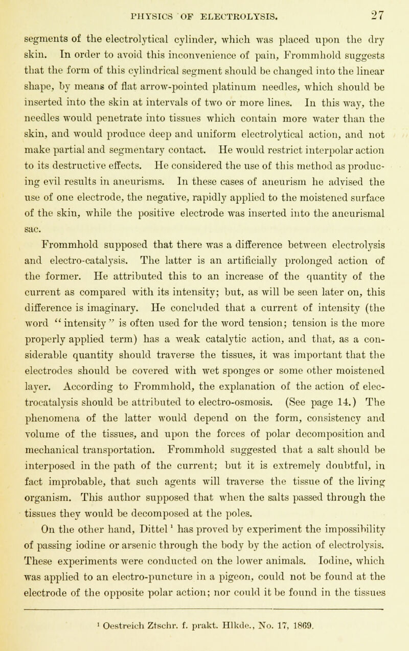 segments of the electrolytical cylinder, which was placed upon the dry skin. In order to avoid this inconvenience of pain, Frommhold suggests that the form of this cylindrical segment should be changed into the linear shape, by means of flat arrow-pointed platinum needles, which should be inserted into the skin at intervals of two or more lines. In this way, the needles would penetrate into tissues which contain more water than the skin, and would produce deep and uniform electrolytical action, and not make partial and segmentary contact. He would restrict interpolar action to its destructive effects. He considered the use of this method as produc- ing evil results in aneurisms. In these cases of aneurism he advised the use of one electrode, the negative, rapidly applied to the moistened surface of the skin, while the positive electrode was inserted into the aneurismal sac. Frommhold supposed that there was a difference between electrolysis and electro-catalysis. The latter is an artificially prolonged action of the former. He attributed this to an increase of the quantity of the current as compared with its intensity; but, as will be seen later on, this difference is imaginary. He concluded that a current of intensity (the word  intensity  is often used for the word tension; tension is the more properly applied term) has a weak catalytic action, and that, as a con- siderable quantity should traverse the tissues, it was important that the electrodes should be covered with wet sponges or some other moistened layer. According to Frommhold, the explanation of the action of elec- trocatalysis should be attributed to electro-osmosis. (See page 14.) The phenomena of the latter would depend on the form, consistency and volume of the tissues, and upon the forces of polar decomposition and mechanical transportation. Frommhold suggested that a salt should be interposed in the path of the current; but it is extremely doubtful, in fact improbable, that such agents will traverse the tissue of the living organism. This author supposed that when the salts passed through the tissues they would be decomposed at the poles. On the other hand, Dittel' has proved by experiment the impossibility of passing iodine or arsenic through the body by the action of electrolysis. These experiments were conducted on the lower animals. Iodine, which was applied to an eleetro-puncture in a pigeon, could not be found at the electrode of the opposite polar action; nor could it be found in the tissues ' Oestreich Ztschr. f. prakt. Hlkde., No. 17, 1869.
