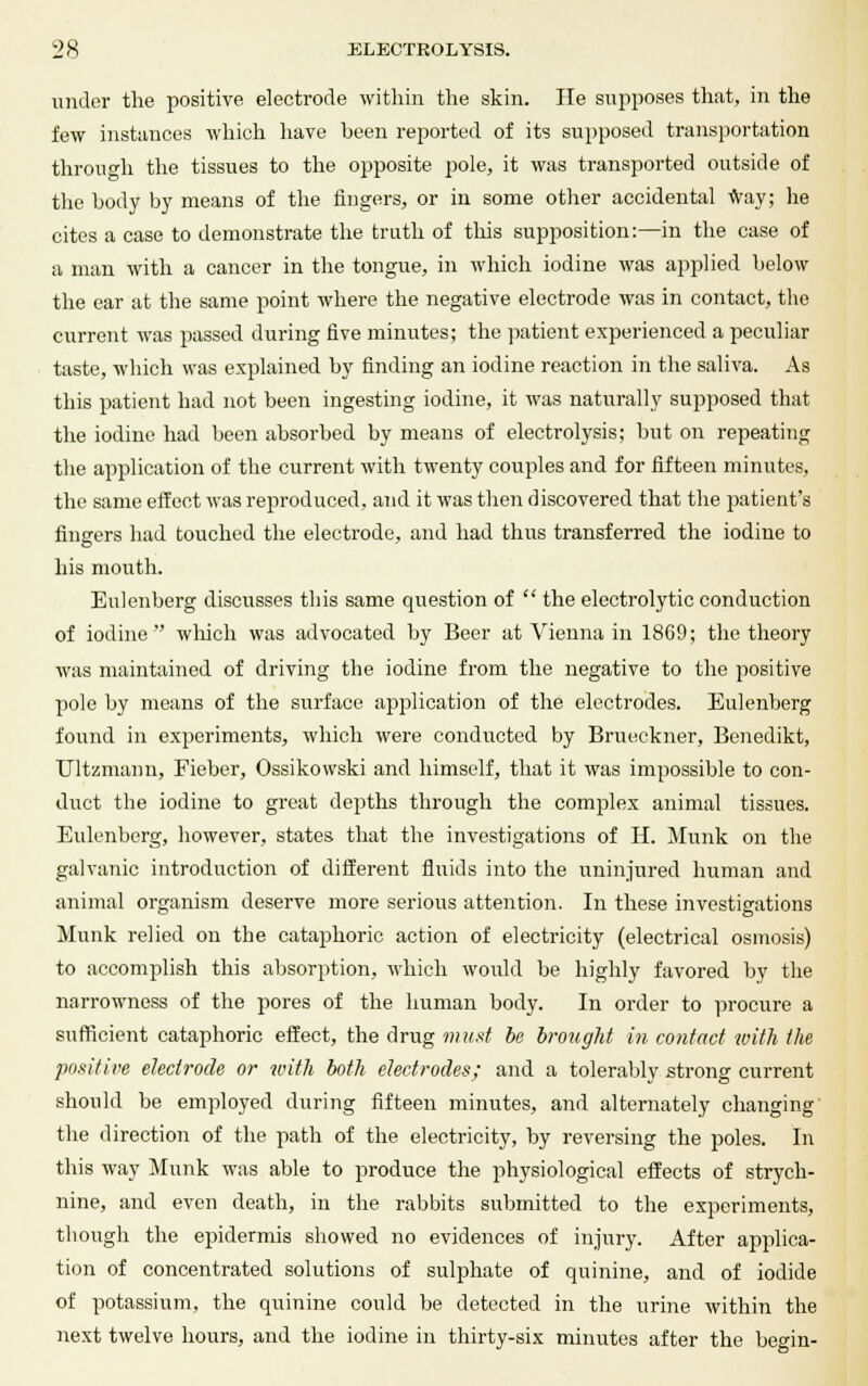 under the positive electrode within the skin. He supposes that, in the few instances which have been reported of its supposed transportation through the tissues to the opposite pole, it was transported outside of the body by means of the fingers, or in some other accidental way; he cites a case to demonstrate the truth of this supposition:—in the case of a man with a cancer in the tongue, in which iodine was applied below the ear at the same point where the negative electrode was in contact, the current was passed during five minutes; the patient experienced a peculiar taste, which was explained by finding an iodine reaction in the saliva. As this patient had not been ingesting iodine, it was naturally supposed that the iodine had been absorbed by means of electrolysis; but on repeating the application of the current with twenty couples and for fifteen minutes, the same effect was reproduced, and it was then discovered that the patient's fingers had touched the electrode, and had thus transferred the iodine to his mouth. Eulenberg discusses this same question of  the electrolytic conduction of iodine which was advocated by Beer at Vienna in 1869; the theory was maintained of driving the iodine from the negative to the positive pole by means of the surface ajjplication of the electrodes. Eulenberg found in experiments, which were conducted by Brueckner, Benedikt, Ultzmann, Fieber, Ossikowski and himself, that it was impossible to con- duct the iodine to great depths through the complex animal tissues. Eulenberg, however, states that the investigations of H. Munk on the galvanic introduction of different fluids into the uninjured human and animal organism deserve more serious attention. In these investigations Munk relied on the cataphoric action of electricity (electrical osmosis) to accomplish this absorption, which would be highly favored by the narrowness of the pores of the human body. In order to procure a sufficient cataphoric effect, the drug must be brought in contact with the positive electrode or with both electrodes; and a tolerably strong current should he employed during fifteen minutes, and alternately changing the direction of the path of the electricity, by reversing the poles. In this way Munk was able to produce the physiological effects of strych- nine, and even death, in the rabbits submitted to the experiments, though the epidermis showed no evidences of injury. After applica- tion of concentrated solutions of sulphate of quinine, and of iodide of potassium, the quinine could be detected in the urine within the next twelve hours, and the iodine in thirty-six minutes after the begin-