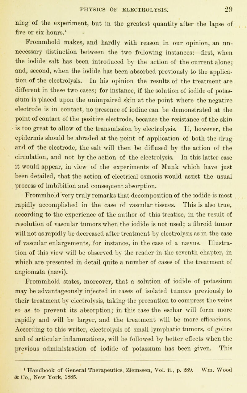 ning of the experiment, but in the greatest quantity after the lapse of five or six hours.1 Frommhold makes, and hardly with reason in our opinion, an un- necessary distinction between the two following instances:—first, when the iodide salt has been introduced by the action of the current alone; and, second, when the iodide has been absorbed previously to the applica- tion of the electrolysis. In his opinion the results of the treatment are different in these two cases; for instance, if the solution of iodide of potas- sium is placed upon the unimpaired skin at the point where the negative electrode is in contact, no presence of iodine can be demonstrated at the point of contact of the positive electrode, because the resistance of the skin is too great to allow of the transmission by electrolysis. If, however, the epidermis should be abraded at the point of application of both the drug and of the electrode, the salt will then be diffused by the action of the circulation, and not by the action of the electrolysis. In this latter case it would appear, in view of the experiments of Munk which have just been detailed, that the action of electrical osmosis would assist the usual process of imbibition and consequent absorption. Frommhold very truly remarks that decomposition of the iodide is most rapidly accomplished in the case of vascular tissues. This is also true, according to the experience of the author of this treatise, in the result of resolution of vascular tumors when the iodide is not used; a fibroid tumor will not as rapidly be decreased after treatment by electrolysis as in the case of vascular enlargements, for instance, in the case of a naevus. Illustra- tion of this view will be observed by the reader in the seventh chapter, in which are presented in detail quite a number of cases of the treatment of angiomata (nrevi). Frommhold states, moreover, that a solution of iodide of potassium may be advantageously injected in cases of isolated tumors previously to their treatment by electrolysis, taking the precaution to compress the veins so as to prevent its absorption; in this case the eschar will form more rapidly and will be larger, and the treatment will be more efficacious. According to this writer, electrolysis of small lymphatic tumors, of goitre and of articular inflammations, will be followed by better effects when the previous administration of iodide of potassium has been given. This 1 Handbook of General Therapeutics, Ziemssen, Vol. ii., p. 289. Wm. Wood & Co., New York, 1885.