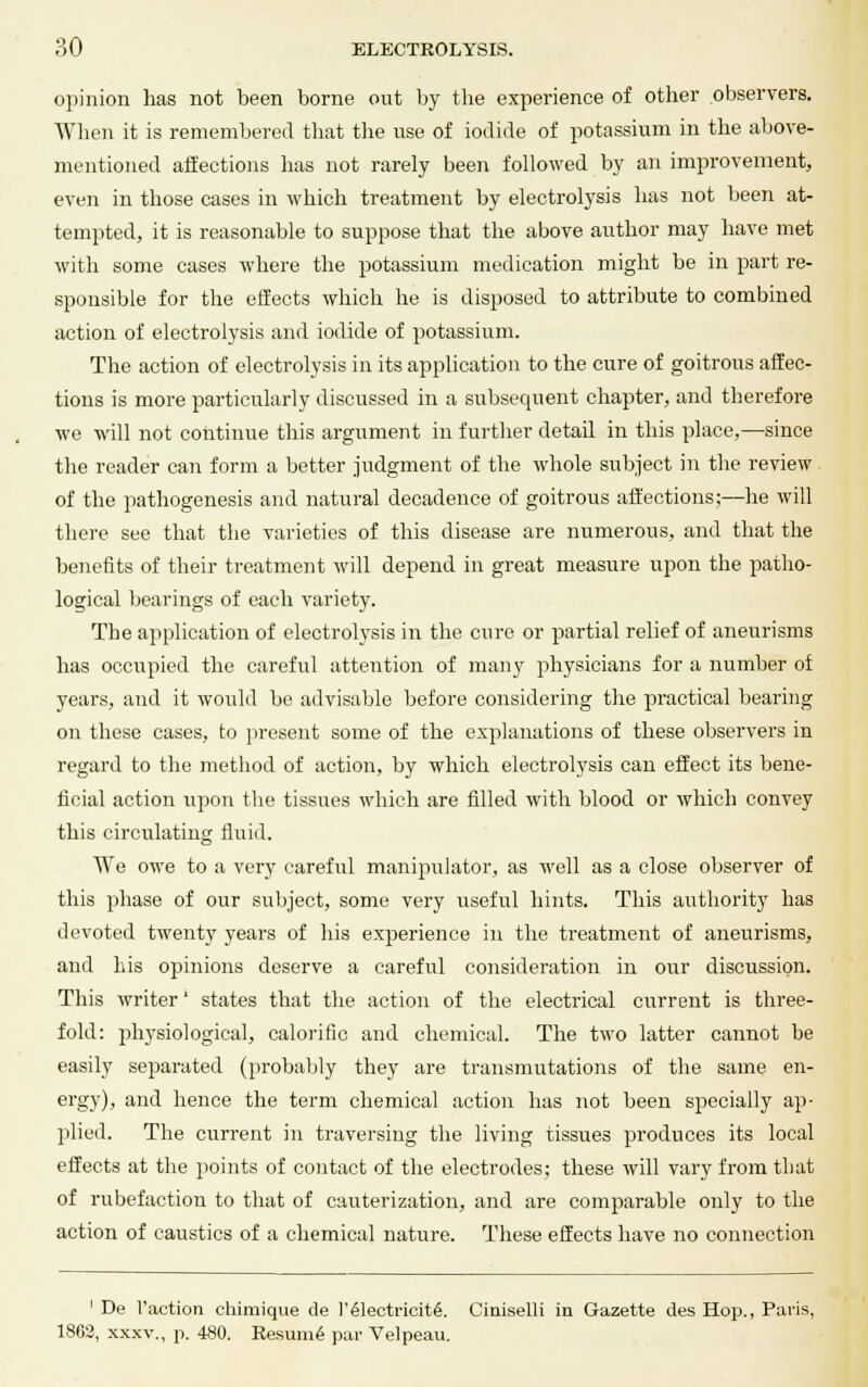 opinion has not been borne out by the experience of other observers. When it is remembered that the use of iodide of potassium in the above- mentioned affections has not rarely been followed by an improvement, even in those cases in which treatment by electrolysis has not been at- tempted, it is reasonable to suppose that the above author may have met with some cases where the potassium medication might be in part re- sponsible for the effects which he is disposed to attribute to combined action of electrolysis and iodide of potassium. The action of electrolysis in its application to the cure of goitrous affec- tions is more particularly discussed in a subsequent chapter, and therefore we will not continue this argument in further detail in this place,—since the reader can form a better judgment of the whole subject in the review of the pathogenesis and natural decadence of goitrous affections;—he will there see that the varieties of this disease are numerous, and that the benefits of their treatment will depend in great measure upon the patho- logical bearings of each variety. The application of electrolysis in the cure or partial relief of aneurisms has occupied the careful attention of many physicians for a number of years, and it would be advisable before considering the practical bearing on these cases, to present some of the explanations of these observers in regard to the method of action, by which electrolysis can effect its bene- ficial action upon the tissues which are filled with blood or which convey this circulating fluid. We owe to a very careful manipulator, as well as a close observer of this phase of our subject, some very useful hints. This authority has devoted twenty years of his experience in the treatment of aneurisms, and his opinions deserve a careful consideration in our discussion. This writer' states that the action of the electrical current is three- fold: physiological, calorific and chemical. The two latter cannot be easily separated (probably they are transmutations of the same en- ergy), and hence the term chemical action has not been specially ap- plied. The current in traversing the living tissues produces its local effects at the points of contact of the electrodes; these will vary from that of rubefaction to that of cauterization, and are comparable only to the action of caustics of a chemical nature. These effects have no connection ' De Taction chimique de l'61ectricit6. Ciniselli in Gazette des Hop., Paris, 1862, xxxv., p. 480. Resume' par Velpeau.