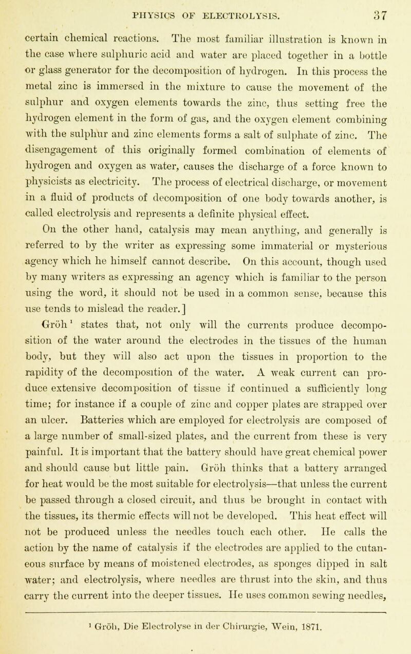 certain chemical reactions. The most familiar illustration is known in the case where sulphuric acid and water are placed together in a bottle or glass generator for the decomposition of hydrogen. In this process the metal zinc is immersed in the mixture to cause the movement of the sulphur and oxygen elements towards the zinc, thus setting free the hydrogen element in the form of gas, and the oxygen element combining with the sulphur and zinc elements forms a salt of sulphate of zinc. The disengagement of this originally formed combination of elements of hydrogen and oxygen as water, causes the discharge of a force known to physicists as electricity. The process of electrical discharge, or movement in a fluid of products of decomposition of one body towards another, is called electrolysis and represents a definite physical effect. On the other hand, catalysis may mean anything, and generally is referred to by the writer as expressing some immaterial or mysterious agency which he himself cannot describe. On this account, though used by many writers as expressing an agency which is familiar to the person rising the word, it should not be used in a common sense, because this xise tends to mislead the reader.] Groh' states that, not only will the currents produce decompo- sition of the water around the electrodes in the tissues of the human body, but they will also act upon the tissues in proportion to the rapidity of the decomposition of the water. A weak current can pro- duce extensive decomposition of tissue if continued a sufficiently long time; for instance if a couple of zinc and copper plates are strapped over an ulcer. Batteries which are employed for electrolysis are composed of a large number of small-sized plates, and the current from these is very painful. It is important that the battery should have great chemical power and should cause but little jiain. Groh thinks that a battery arranged for heat would be the most suitable for electrolysis—that unless the current be passed through a closed circuit, and thus be brought in contact with the tissues, its thermic effects will not be developed. This heat effect will not be produced unless the needles touch each other. He calls the action by the name of catalysis if the electrodes are applied to the cutan- eous surface by means of moistened electrodes, as sponges dipped in salt water; and electrolysis, where needles are thrust into the skin, and thus carry the current into the deeper tissues. lie uses common sewing needles, 1 Grdli, Die Electrolyse in der Chirurgie, Wein, 1871.