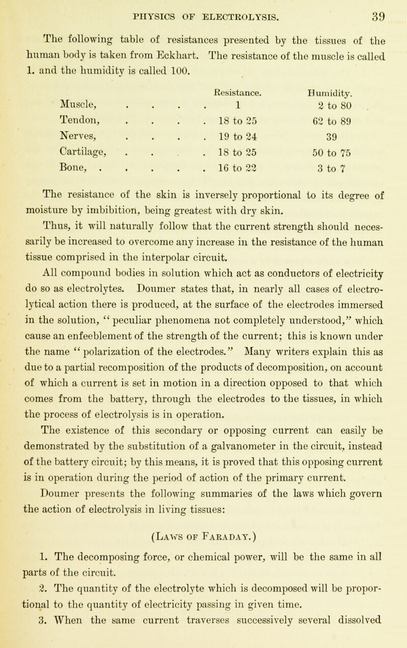 The following table of resistances presented by the tissues of the human body is taken from Eckhart. The resistance of the muscle is called 1. and the humidity is called 100. Muscle, Resistance. 1 Humidity. 2 to 80 Tendon, . 18 to 25 62 to 89 Nerves, . 19 to 24 39 Cartilage, . 18 to 25 50 to 75 Bone, . . 16 to 22 3 to 7 The resistance of the skin is inversely proportional to its degree of moisture by imbibition, being greatest with dry skin. Thus, it will naturally follow that the current strength should neces- sarily be increased to overcome any increase in the resistance of the human tissue comprised in the interpolar circuit. All compound bodies in solution which act as conductors of electricity do so as electrolytes. Doumer states that, in nearly all cases of electro- lytical action there is produced, at the surface of the electrodes immersed in the solution,  peculiar phenomena not completely understood, which cause an enfeeblement of the strength of the current; this is known under the name  polarization of the electrodes. Many writers explain this as due to a partial recomposition of the products of decomposition, on account of which a current is set in motion in a direction opposed to that which comes from the battery, through the electrodes to the tissues, in which the process of electrolysis is in operation. The existence of this secondary or opposing current can easily be demonstrated by the substitution of a galvanometer in the circuit, instead of the battery circuit; by this means, it is proved that this opposing current is in operation during the period of action of the primary current. Doumer presents the following summaries of the laws which govern the action of electrolysis in living tissues: (Laws of Faeaday.) 1. The decomposing force, or chemical power, will be the same in all parts of the circuit. 2. The quantity of the electrolyte which is decomposed will be propor- tional to the quantity of electricity passing in given time. 3. When the same current traverses successively several dissolved
