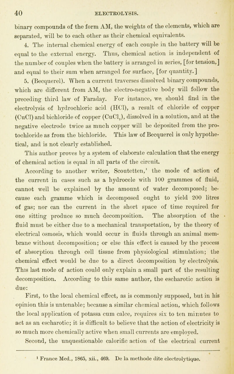 binary compounds of the form AM, the weights of the elements, which are separated, will he to each other as their chemical equivalents. 4. The internal chemical energy of each couple in the battery will be equal to the external energy. Thus, chemical action is independent of the number of couples when the battery is arranged in series, [for tension,] and equal to their sum when arranged for surface, [for quantity. ] 5. (Becquerel). When a current traverses dissolved binary compounds, which are different from AM, the electro-negative body will follow the preceding third law of Faraday. For instance, we. should find in the electrolysis of hydrochloric acid (HC'l), a result of chloride of copper (CuCl) and bichloride of copper (CuClJ, dissolved in a solution, and at the negative electrode twice as much copper will be deposited from the pro- tochloride as from the bichloride. This law of Becquerel is only hypothe- tical, and is not clearly established. This author proves by a system of elaborate calculation that the energy of chemical action is equal in all parts of the circuit. According to another writer, Scoutetten,1 the mode of action of the current in cases such as a hydrocele with 100 grammes of fluid, cannot well be explained by the amount of water decomposed; be- cause each gramme which is decomposed ought to yield 200 litres of gas; nor can the current in the short space of time required for one sitting produce so much decomposition. The absorption of the fluid must be either due to a mechanical transportation, by the theory of electrical osmosis, which would occur in fluids through an animal mem- brane without decomposition; or else this effect is caused by the process of absorption through cell tissue from physiological stimulation; the chemical effect would be due to a direct decomposition by electrolysis. This last mode of action could only explain a small part of the resulting decomposition. According to this same author, the escharotic action is due: First, to the local chemical effect, as is commonly supposed, but in his opinion this is untenable; because a similar chemical action, which follows the local application of potassa cum calce, requires six to ten minutes to act as an escharotic; it is difficult to believe that the action of electricity is so much more chemically active when small currents are employed. Second, the unquestionable calorific action of the electrical current 1 France Med., 1865, xii., 469. De la methode dite eleetrolytique.