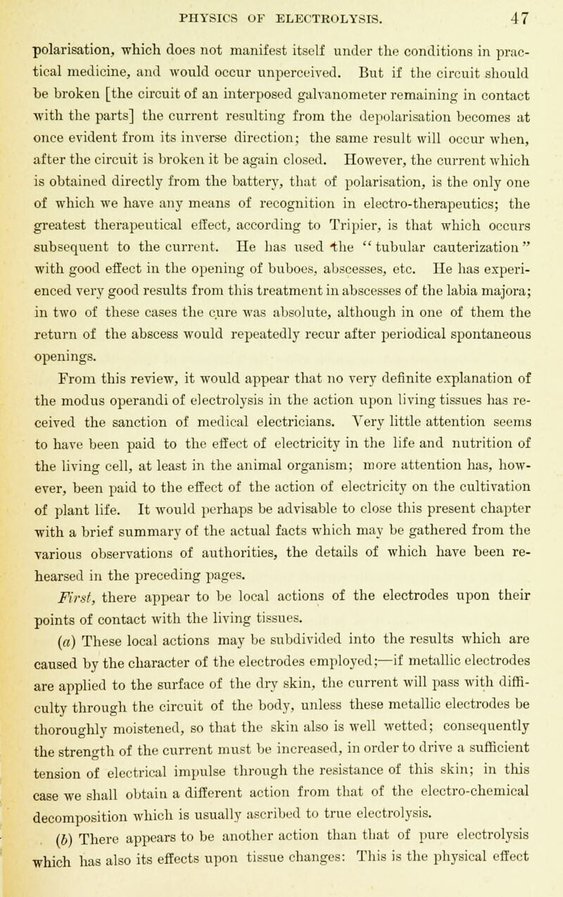 polarisation, which does not manifest itself under the conditions in prac- tical medicine, and would occur unperceived. But if the circuit should be broken [the circuit of an interposed galvanometer remaining in contact with the parts] the current resulting from the depolarisation becomes at once evident from its inverse direction; the same result will occur when, after the circuit is broken it be again closed. However, the current which is obtained directly from the battery, that of polarisation, is the only one of which we have any means of recognition in electro-therapeutics; the greatest therapeutical effect, according to Tripier, is that which occurs subsequent to the current. He bas used Ihe tubular cauterization with good effect in the opening of buboes, abscesses, etc. He has experi- enced very good results from this treatment in abscesses of the labia majors.; in two of these cases the cure was absolute, although in one of them the return of the abscess would repeatedly recur after periodical spontaneous openings. From this review, it would appear that no very definite explanation of the modus operandi of electrolysis in the action upon living tissues has re- ceived the sanction of medical electricians. Very little attention seems to have been paid to the effect of electricity in the life and nutrition of the living cell, at least in the animal organism; more attention has, how- ever, been paid to the effect of the action of electricity on the cultivation of plant life. It would perhaps be advisable to close this present chapter with a brief summary of the actual facts which may be gathered from the various observations of authorities, the details of which have been re- hearsed in the preceding pages. First, there appear to be local actions of the electrodes upon their points of contact with the living tissues. (a) These local actions may be subdivided into the results which are caused by the character of the electrodes employed;—if metallic electrodes are applied to the surface of the dry skin, the current will pass with diffi- culty through the circuit of the body, unless these metallic electrodes be thoroughly moistened, so that the skin also is well wetted; consequently the strength of the current must be increased, in order to drive a sufficient tension of electrical impulse through the resistance of this skin; in this case we shall obtain a different action from that of the electro-chemical decomposition which is usually ascribed to true electrolysis. (b) There appears to be another action than that of pure electrolysis which has also its effects upon tissue changes: This is the physical effect