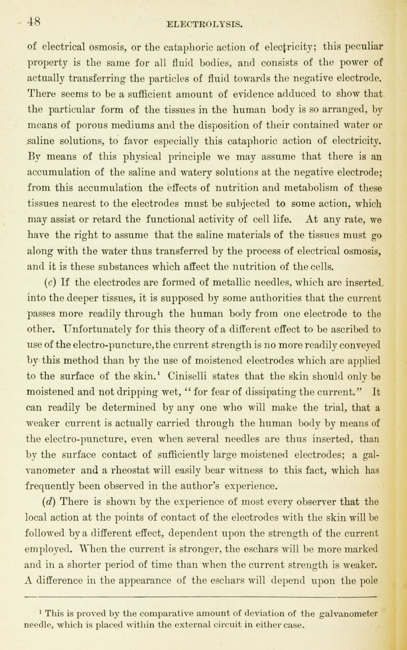 of electrical osmosis, or the cataphoric action of electricity; this peculiar property is the same for all fluid bodies, and consists of the power of actually transferring the particles of fluid towards the negative electrode. There seems to be a sufficient amount of evidence adduced to show that the particular form of the tissues in the human body is so arranged, by means of porous mediums and the disposition of their contained water or saline solutions, to favor especially this cataphoric action of electricity. By means of this physical principle we may assume that there is an accumulation of the saline and watery solutions at the negative electrode; from this accumulation the effects of nutrition and metabolism of these tissues nearest to the electrodes must be subjected to some action, which may assist or retard the functional activity of cell life. At any rate, we have the right to assume that the saline materials of the tissues must go along with the water thus transferred by the process of electrical osmosis, and it is these substances which affect the nutrition of the cells. (c) If the electrodes are formed of metallic needles, which are inserted, into the deeper tissues, it is supposed by some authorities that the current passes more readily through the human body from one electrode to the other. Unfortunately for this theory of a different effect to be ascribed to use of the electro-puncture,the current strength is no more readily conveyed by this method than b}r the use of moistened electrodes which are applied to the surface of the skin.1 Ciniselli states that the skin should only be moistened and not dripping wet,  for fear of dissipating the current. It can readily be determined by any one who will make the trial, that a weaker current is actually carried through the human body by means of the electro-puncture, even when several needles are thus inserted, than by the surface contact of sufficiently large moistened electrodes; a gal- vanometer and a rheostat will easily bear witness to this fact, which has frequently been observed in the author's experience. (d) There is shown by the experience of most every observer that the local action at the points of contact of the electrodes with the skin will be followed by a different effect, dependent upon the strength of the current employed. When the current is stronger, the eschars will be more marked and in a shorter period of time than when the current strength is weaker. A difference in the appearance of the eschars will depend upon the pole 1 This is proved by the comparative amount of deviation of the galvanometer needle, which is placed within the external circuit in either case.