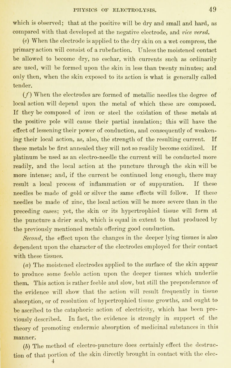 which is observed; that at the positive will be dry and small and hard, as compared with that developed at the negative electrode, and vice versd. («) When the electrode is applied to the dry skin on a wet compress, the primary action will consist of a rnbefaction. Unless the moistened contact be allowed to become dry, no eschar, with currents such as ordinarily are used, will be formed upon the skin in less than twenty minutes; and only then, when the skin exposed to its action is what is generally called tender. (/) When the electrodes are formed of metallic needles the degree of local action will depend upon the metal of which these are composed. If they be composed of iron or steel the oxidation of these metals at the positive pole will cause their partial insulation; this will have the effect of lessening their power of conduction, and consequently of weaken- ing their local action, as, also, the strength of the resulting current. If these metals be first annealed they will not so readily become oxidized. If platinum be used as an electro-needle the current will be conducted more readily, and the local action at the puncture through the skin will be more intense; and, if the current be continued long enough, there may result a local process of inflammation or of suppuration. If these needles be made of gold or silver the same effects will follow. If these needles be made of zinc, the local action will be more severe than in the preceding cases; yet, the skin or its hypertrophied tissue will form at the puncture a drier scab, which is equal in extent to that produced by the previously mentioned metals offering good conduction. Second, the effect upon the changes in the deeper lying tissues is also dependent upon the character of the electrodes employed for their contact with these tissues. (a) The moistened electrodes applied to the surface of the skin appear to produce some feeble action upon the deeper tissues which underlie them. This action is rather feeble and slow, but still the preponderance of the evidence will show that the action will result frequently in tissue absorption, or of resolution of hypertrophied tissue growths, and ought to be ascribed to the cataphoric action of electricity, which has been pre- viously described. In fact, the evidence is strongly in support of the theory of promoting endermic absorption of medicinal substances in this manner. (b) The method of electro-puncture does certainly effect the destruc- tion of that portion of the skin directly brought in contact with the elec-