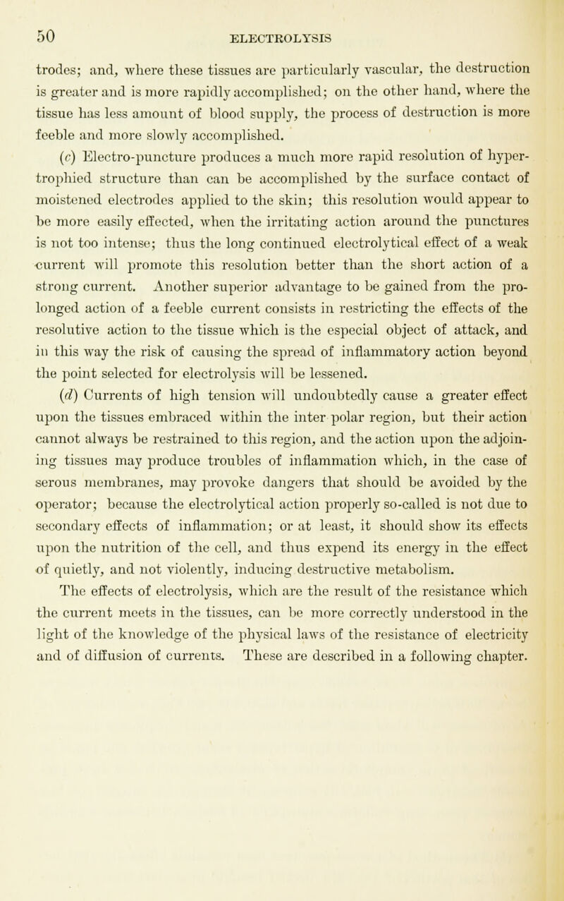 trodes; and, where these tissues are particularly vascular, the destruction is greater and is more rapidly accomplished; on the other hand, where the tissue has less amount of blood supply, the process of destruction is more feeble and more slowly accomplished. (c) Electro-puncture produces a much more rapid resolution of hyper- trophied structure than can be accomplished by the surface contact of moistened electrodes applied to the skin; this resolution would appear to be more easily effected, when the irritating action around the punctures is not too intense; thus the long continued eleetrolytical effect of a weak •current will promote this resolution better than the short action of a strong current. Another superior advantage to be gained from the pro- longed action of a feeble current consists in restricting the effects of the resolutive action to the tissue which is the especial object of attack, and in this way the risk of causing the spread of inflammatory action beyond the point selected for electrolysis will be lessened. (d) Currents of high tension will undoubtedly cause a greater effect upon the tissues embraced within the inter polar region, but their action cannot always be restrained to tills region, and the action upon the adjoin- ing tissues may produce troubles of inflammation which, in the case of serous membranes, may provoke dangers that should be avoided by the operator; because the eleetrolytical action properly so-called is not due to secondary effects of inflammation; or at least, it should show its effects upon the nutrition of the cell, and thus expend its energy in the effect of quietly, and not violently, inducing destructive metabolism. The effects of electrolysis, which are the result of the resistance which the current meets in the tissues, can be more correctly understood in the light of the knowledge of the physical laws of the resistance of electricity and of diffusion of currents. These are described in a following chapter.