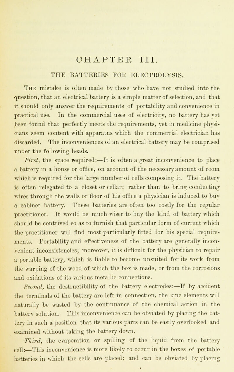 CHAPTER III. THE BATTERIES FOR ELECTROLYSIS. The mistake is often made by those who have not studied into the question, that an electrical battery is a simple matter of selection, and that it should only answer the requirements of portability and convenience in practical use. In the commercial uses of electricity, no battery has yet been found that perfectly meets the requirements, yet in medicine physi- cians seem content with apparatus which the commercial electrician has discarded. The inconveniences of an electrical battery may be comprised under the following heads. First, the space required:—It is often a great inconvenience to place a battery in a house or office, on account of the necessary amount of room which is required for the large number of cells composing it. The battery is often relegated to a closet or cellar; rather than to bring conducting wires through the walls or floor of his office a physician is induced to buy a cabinet battery. These batteries are often too costly for the regular practitioner. It would be much wiser to buy the kind of battery which should be contrived so as to furnish that particular form of current which the practitioner will find most particularly fitted for his special require- ments. Portability and effectiveness of the battery are generally incon- venient inconsistencies; moreover, it is difficult for the physician to repair a portable battery, which is liable to become unsuited for its work from the warping of the wood of which the box is made, or from the corrosions and oxidations of its various metallic connections. Second, the destructibility of the battery electrodes:—If by accident the terminals of the battery are left in connection, the zinc elements will naturally be wasted by the continuance of the chemical action in the battery solution. This inconvenience can be obviated by placing the bat- tery in such a position that its various parts can be easily overlooked and examined without taking the battery down. Third, the evaporation or spilling of the liquid from the battery cell:—This inconvenience is more likely to occur in the boxes of portable batteries in which the cells are placed; and can be obviated by placing