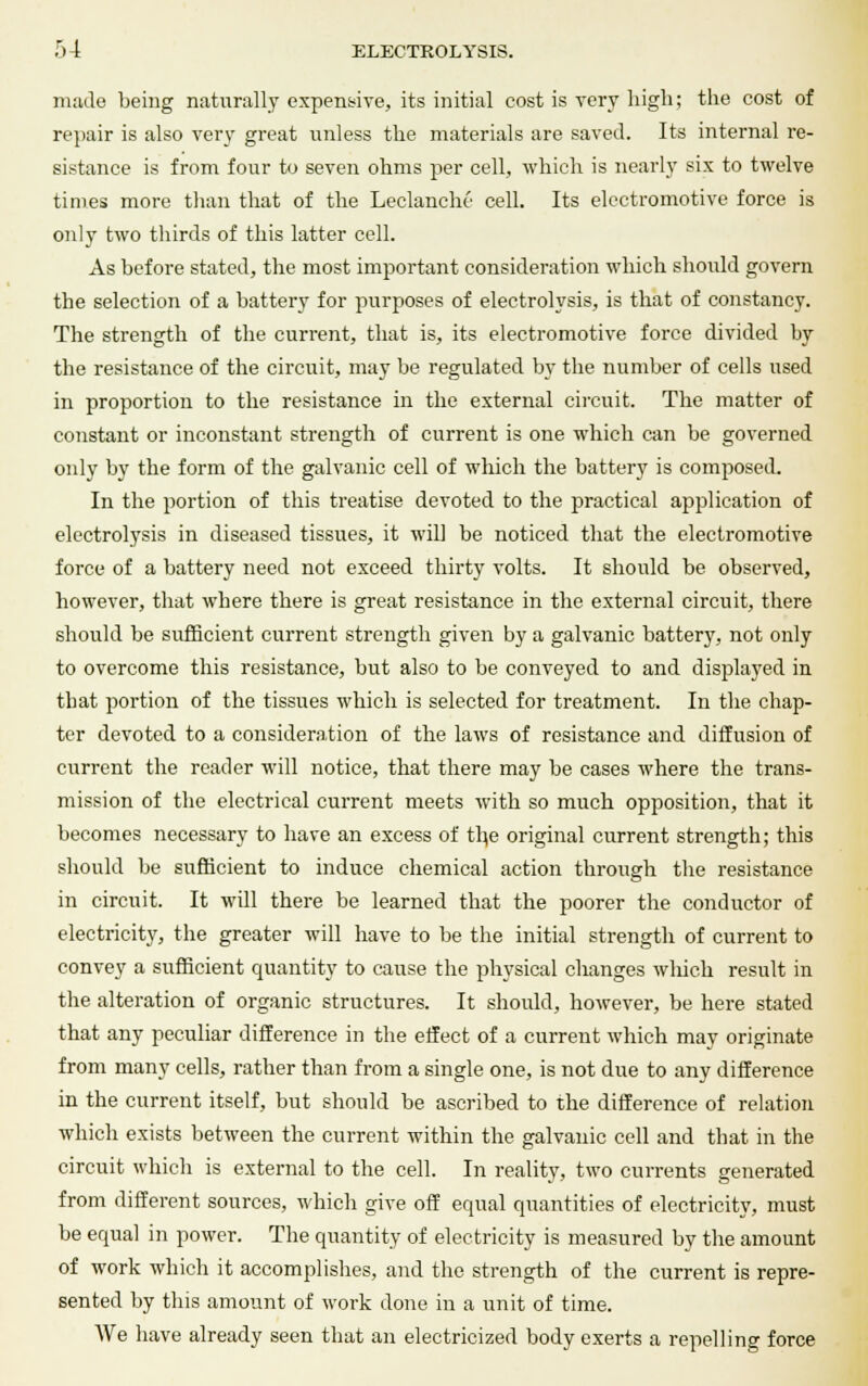 made being naturally expensive, its initial cost is very high; the cost of repair is also very great unless the materials are saved. Its internal re- sistance is from four to seven ohms per cell, which is nearly six to twelve times more than that of the Leclanche cell. Its electromotive force is only two thirds of this latter cell. As before stated, the most important consideration which should govern the selection of a battery for purposes of electrolysis, is that of constancy. The strength of the current, that is, its electromotive force divided by the resistance of the circuit, may be regulated by the number of cells used in proportion to the resistance in the external circuit. The matter of constant or inconstant strength of current is one which can be governed only by the form of the galvanic cell of which the battery is composed. In the portion of this treatise devoted to the practical application of electrolysis in diseased tissues, it will be noticed that the electromotive force of a battery need not exceed thirty volts. It should be observed, however, that where there is great resistance in the external circuit, there should be sufficient current strength given by a galvanic battery, not only to overcome this resistance, but also to be conveyed to and displayed in that portion of the tissues which is selected for treatment. In the chap- ter devoted to a consideration of the laws of resistance and diffusion of current the reader will notice, that there may be cases where the trans- mission of the electrical current meets with so much opposition, that it becomes necessary to have an excess of the original current strength; this should be sufficient to induce chemical action through the resistance in circuit. It will there be learned that the poorer the conductor of electricity, the greater will have to be the initial strength of current to convey a sufficient quantity to cause the physical changes wliich result in the alteration of organic structures. It should, however, be here stated that any peculiar difference in the effect of a current which may originate from many cells, rather than from a single one, is not due to any difference in the current itself, but should be ascribed to the difference of relation which exists between the current within the galvanic cell and that in the circuit which is external to the cell. In reality, two currents generated from different sources, which give off equal quantities of electricity, must be equal in power. The quantity of electricity is measured by the amount of work which it accomplishes, and the strength of the current is repre- sented by this amount of work done in a unit of time. AVe have already seen that an electricized body exerts a repelling force