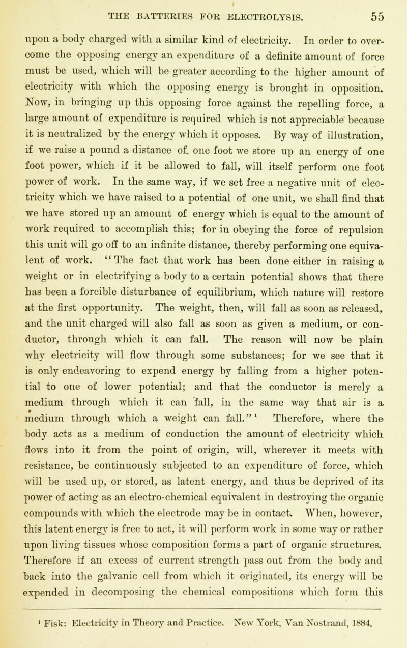 upon a body charged with a similar kind of electricity. In order to over- come the opposing energy an expenditure of a definite amount of force must be used, which will be greater according to the higher amount of electricity with which the opposing energy is brought in opposition. Now, in bringing up this opposing force against the repelling force, a large amount of expenditure is required which is not appreciable because it is neutralized by the energy which it opposes. By way of illustration, if we raise a pound a distance of. one foot we store up an energy of one foot power, which if it be allowed to fall, will itself perform one foot power of work. In the same way, if we set free a negative unit of elec- tricity which we have raised to a potential of one unit, we shall find that we have stored up an amount of energy which is equal to the amount of work required to accomplish this; for in obeying the force of repulsion this unit will go off to an infinite distance, thereby performing one equiva- lent of work. The fact that work has been done either in raising a weight or in electrifying a body to a certain potential shows that there has been a forcible disturbance of equilibrium, which nature will restore at the first opportunity. The weight, then, will fall as soon as released, and the unit charged will also fall as soon as given a medium, or con- ductor, through which it can fall. The reason will now be plain why electricity will flow through some substances; for we see that it is only endeavoring to expend energy by falling from a higher poten- tial to one of lower potential; and that the conductor is merely a medium through which it can fall, in the same way that air is a • medium through which a weight can fall. ' Therefore, where the body acts as a medium of conduction the amount of electricity which flows into it from the point of origin, will, wherever it meets with resistance, be continuously subjected to an expenditure of force, which will be used up, or stored, as latent energy, and thus be deprived of its power of acting as an electro-chemical equivalent in destroying the organic compounds with which the electrode may be in contact. When, however, this latent energy is free to act, it will perform work in some way or rather upon living tissues whose composition forms a part of organic structures. Therefore if an excess of current strength pass out from the body and back into the galvanic cell from which it originated, its energy will be expended in decomposing the chemical compositions which form this 1 Fisk: Electricity in Theory and Practice. New York, Van Nostrand, 1884.
