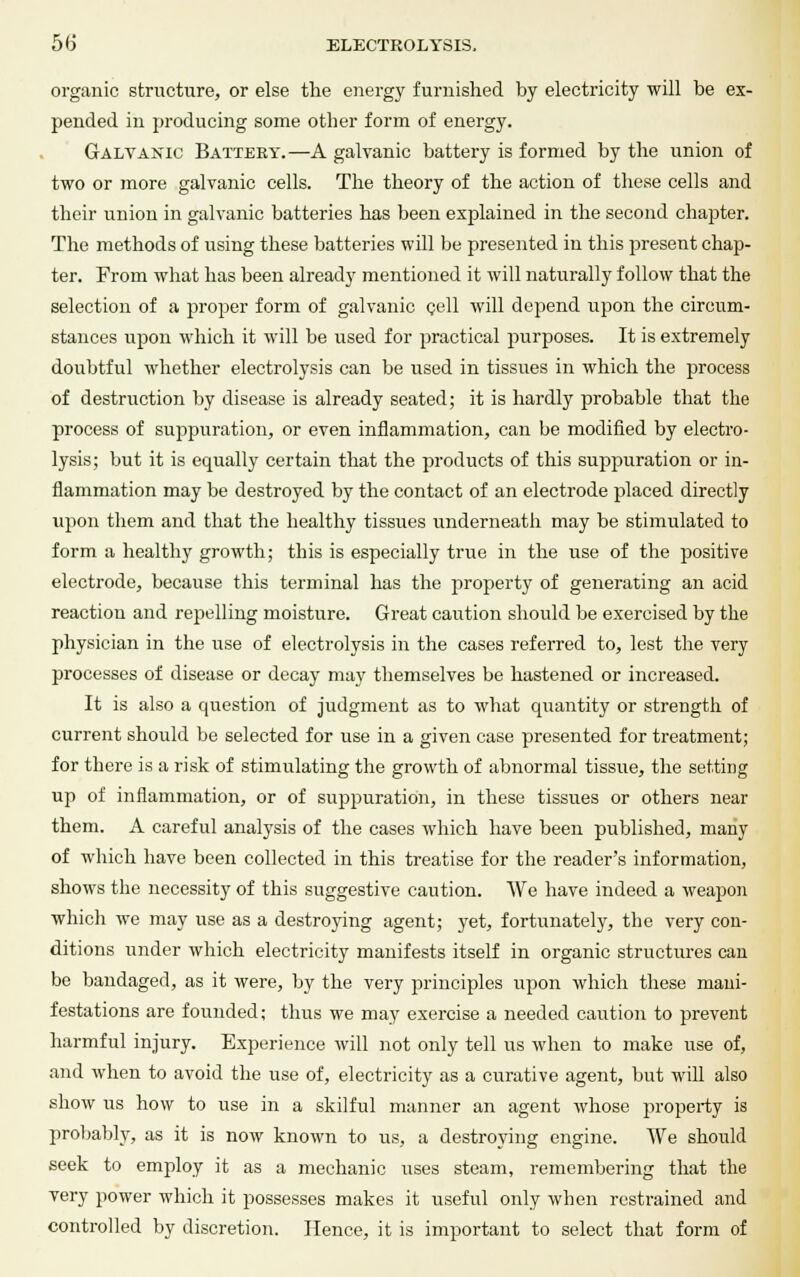 organic structure, or else the energy furnished by electricity will be ex- pended in producing some other form of energy. Galvanic Battery.—A galvanic battery is formed by the union of two or more galvanic cells. The theory of the action of these cells and their union in galvanic batteries has been explained in the second chapter. The methods of using these batteries will be presented in this present chap- ter. From what has been already mentioned it will naturally follow that the selection of a proper form of galvanic cell will depend upon the circum- stances upon which it will be used for practical purposes. It is extremely doubtful whether electrolysis can be used in tissues in which the process of destruction by disease is already seated; it is hardly probable that the process of suppuration, or even inflammation, can be modified by electro- lysis; but it is equally certain that the products of this suppuration or in- flammation may be destroyed by the contact of an electrode placed directly upon them and that the healthy tissues underneath may be stimulated to form a healthy growth; this is especially true in the use of the positive electrode, because this terminal has the property of generating an acid reaction and repelling moisture. Great caution should be exercised by the physician in the use of electrolysis in the cases referred to, lest the very processes of disease or decay may themselves be hastened or increased. It is also a question of judgment as to what quantity or strength of current should be selected for use in a given case presented for treatment; for there is a risk of stimulating the growth of abnormal tissue, the setting up of inflammation, or of suppuration, in these tissues or others near them. A careful analysis of the cases which have been published, many of which have been collected in this treatise for the reader's information, shows the necessity of this suggestive caution. We have indeed a weapon which we may use as a destroying agent; yet, fortunately, the very con- ditions under which electricity manifests itself in organic structures can be bandaged, as it were, by the very principles upon which these mani- festations are founded; thus we may exercise a needed caution to prevent harmful injury. Experience will not only tell us when to make use of, and when to avoid the use of, electricity as a curative agent, but will also show us how to use in a skilful manner an agent whose property is probably, as it is now known to us, a destroying engine. We should seek to employ it as a mechanic uses steam, remembering that the very power which it possesses makes it useful only when restrained and controlled by discretion. Hence, it is important to select that form of