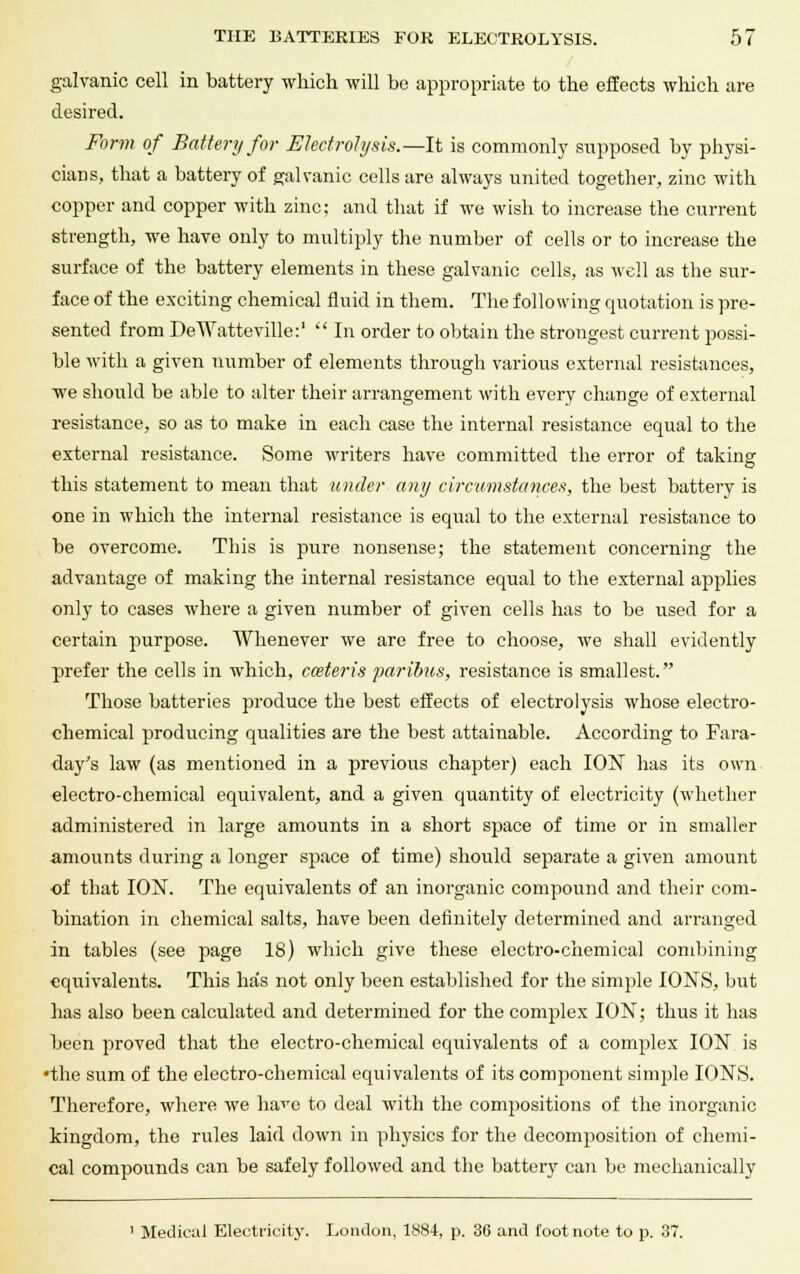 galvanic cell in battery which will be appropriate to the effects which are desired. Form of Battery for Electrolysis.—It is commonly supposed by physi- cians, that a battery of galvanic cells are always united together, zinc with copper and copper with zinc: and that if we wish to increase the current strength, we have only to multiply the number of cells or to increase the surface of the battery elements in these galvanic cells, as well as the sur- face of the exciting chemical fluid in them. The following quotation is pre- sented from DeWatteville:'  In order to obtain the strongest current possi- ble with a given number of elements through various external resistances, we should be able to alter their arrangement with every change of external resistance, so as to make in each case the internal resistance equal to the external resistance. Some writers have committed the error of taking this statement to mean that under any circumstances, the best battery is one in which the internal resistance is equal to the external resistance to be overcome. This is pure nonsense; the statement concerning the advantage of making the internal resistance equal to the external applies only to cases where a given number of given cells has to be used for a certain purpose. Whenever we are free to choose, we shall evidently prefer the cells in which, cceteris paribus, resistance is smallest. Those batteries produce the best effects of electrolysis whose electro- chemical producing qualities are the best attainable. According to Fara- day's law (as mentioned in a previous chapter) each ION has its own electro-chemical equivalent, and a given quantity of electricity (whether administered in large amounts in a short space of time or in smaller amounts during a longer space of time) should separate a given amount of that ION. The equivalents of an inorganic compound and their com- bination in chemical salts, have been definitely determined and arranged in tables (see page 18) which give these electro-chemical combining equivalents. This has not only been established for the simple IONS, but has also been calculated and determined for the complex ION; thus it has been proved that the electro-chemical equivalents of a complex ION is •the sum of the electro-chemical equivalents of its component simple IONS. Therefore, where we have to deal with the compositions of the inorganic kingdom, the rules laid down in physics for the decomposition of chemi- cal compounds can be safely followed and the battery can be mechanically 1 Medical Electricity. London, 1884, p. 36 and footnote to p. 37.