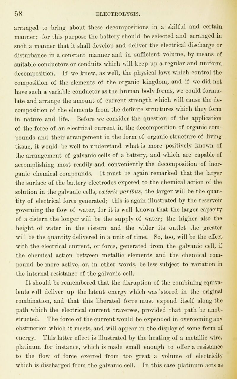 arranged to bring about these decompositions in a skilful and certain manner; for this purpose the battery should be selected and arranged in such a manner that it shall develop and deliver the electrical discharge or disturbance in a constant manner and in sufficient volume, by means of suitable conductors or conduits which will keep up a regular and uniform decomposition. If we knew, as well, the physical laws which control the composition of the elements of the organic kingdom, and if we did not have such a variable conductor as the human body forms, we could formu- late and arrange the amount of current strength which will cause the de- composition of the elements from the definite structures which they form in nature and life. Before we consider the question of the application of the force of an electrical current in the decomposition of organic com- pounds and their arrangement in the form of organic structure of living tissue, it would be well to understand what is more positively known of the arrangement of galvanic cells of a battery, and which are capable of accomplishing most readily and conveniently the decomposition of inor- ganic chemical compounds. It must be again remarked that the larger the surface of the battery electrodes exposed to the chemical action of the solution in the galvanic cells, coster is paribus, the larger will be the quan- tity of electrical force generated; this is again illustrated by the reservoir governing the flow of water, for it is well known that the larger capacity of a cistern the longer will be the supply of water; the higher also the height of water in the cistern and the wider its outlet the greater will be the quantity delivered in a unit of time. So, too, will be the effect with the electrical current, or force, generated from the galvanic cell, if the chemical action between metallic elements and the chemical com- pound be more active, or, in other words, be less subject to variation in the internal resistance of the galvanic cell. It should be remembered that the disruption of the combining equiva- lents will deliver up the latent energy which was 'stored in the original combination, and that this liberated force must expend itself along the path which the electrical current traverses, provided that path be unob- structed. The force of the current would be expended in overcoming any obstruction which it meets, and will appear in the display of some form of energy. This latter effect is illustrated by the heating of a metallic wire, platinum for instance, which is made small enough to offer a resistance to the flow of force exerted from too great a volume of electricity which is discharged from the galvanic cell. In this case platinum acts as