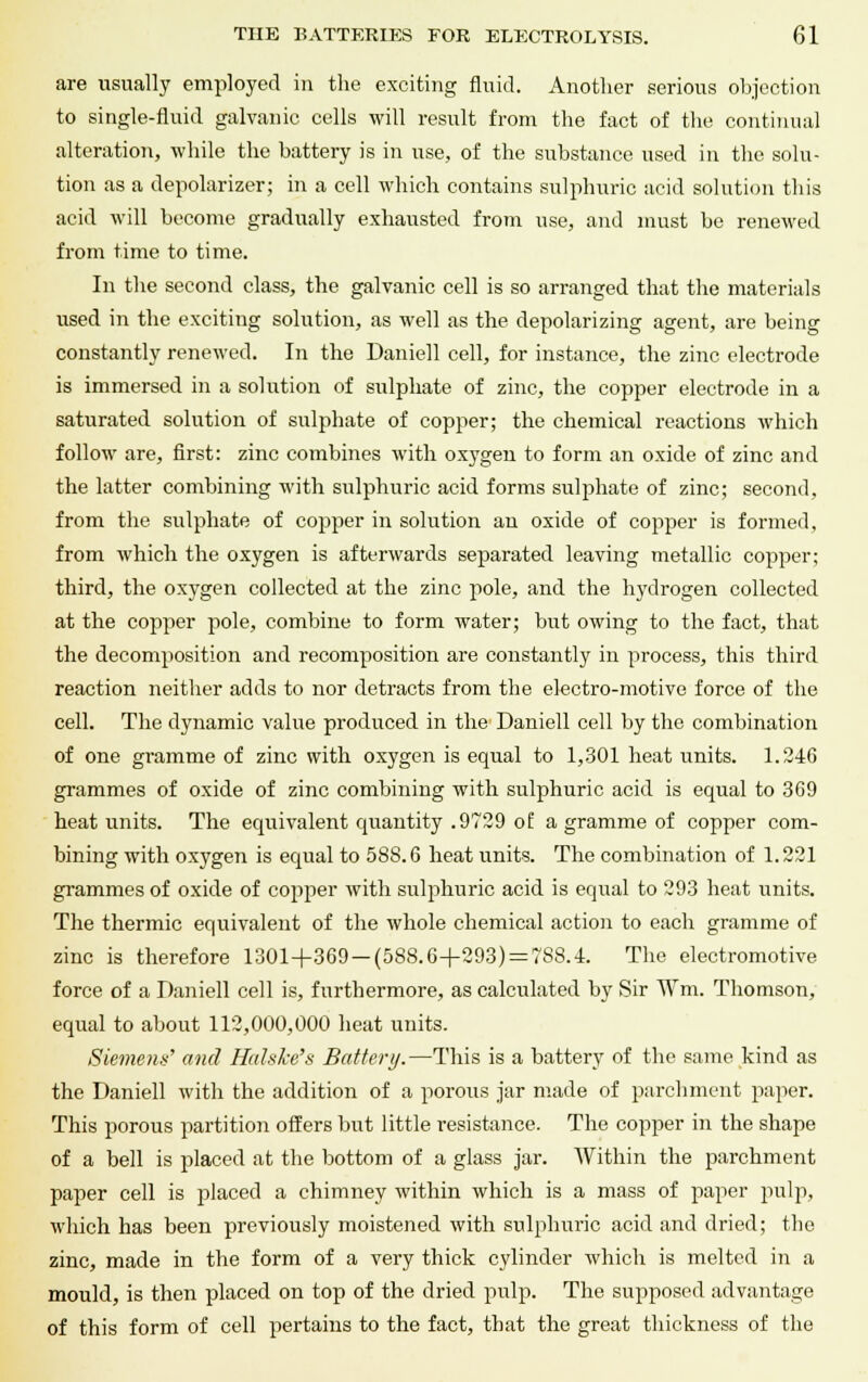 are usually employed in the exciting fluid. Another serious objection to single-fluid galvanic cells will result from the fact of the continual alteration, while the battery is in use, of the substance used in the solu- tion as a depolarizer; in a cell which contains sulphuric acid solution this acid will become gradually exhausted from use, and must be renewed from time to time. In the second class, the galvanic cell is so arranged that the materials used in the exciting solution, as well as the depolarizing agent, are being constantly renewed. In the Daniell cell, for instance, the zinc electrode is immersed in a solution of sulphate of zinc, the copper electrode in a saturated solution of sulphate of copper; the chemical reactions which follow are, first: zinc combines with oxygen to form an oxide of zinc and the latter combining with sulphuric acid forms sulphate of zinc; second, from the sulphate of copper in solution an oxide of copper is formed, from which the oxygen is afterwards separated leaving metallic copper; third, the oxygen collected at the zinc pole, and the hydrogen collected at the copper pole, combine to form water; but owing to the fact, that the decomposition and recomposition are constantly in process, this third reaction neither adds to nor detracts from the electro-motive force of the cell. The dynamic value produced in the Daniell cell by the combination of one gramme of zinc with oxygen is equal to 1,301 heat units. 1.246 grammes of oxide of zinc combining with sulphuric acid is equal to 369 heat units. The equivalent quantity .9729 of a gramme of copper com- bining with oxygen is equal to 588.6 heat units. The combination of 1.221 grammes of oxide of copper with sulphuric acid is equal to 293 heat units. The thermic equivalent of the whole chemical action to each gramme of zinc is therefore 1301+369-(588.6+293) = 7S8.4. The electromotive force of a Daniell cell is, furthermore, as calculated by Sir Wm. Thomson, equal to about 112,000,000 heat units. Siemens' and Halske's Battery.—This is a battery of the same kind as the Daniell with the addition of a porous jar made of parchment paper. This porous partition offers but little resistance. The copper in the shape of a bell is placed at the bottom of a glass jar. Within the parchment paper cell is placed a chimney within which is a mass of paper pulp, which has been previously moistened with sulphuric acid and dried; the zinc, made in the form of a very thick cylinder which is melted in a mould, is then placed on top of the dried pulp. The supposed advantage of this form of cell pertains to the fact, that the great thickness of the