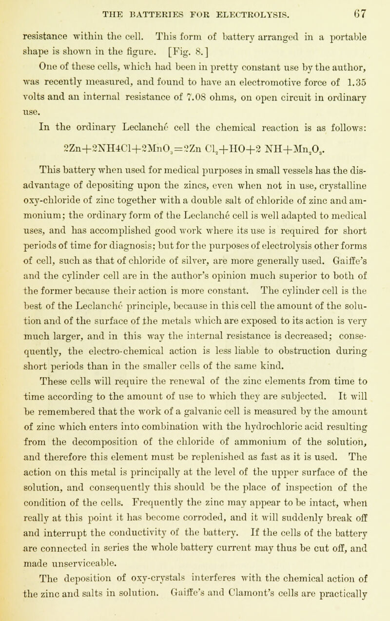 resistance within the cell. This form of battery arranged in a portable shape is shown in the figure. [Fig. 8. ] One of these cells, which had been in pretty constant use by the author, was recently measured, and found to have an electromotive force of 1.35 volts and an internal resistance of 7.08 ohms, on open circuit in ordinary use. In the ordinary Leclanche cell the chemical reaction is as follows: 2Zn+2KE4Cl+2Mn03 = '?Zn Cls+HO+2 NH+Mn203. This battery when used for medical purposes in small vessels has the dis- advantage of depositing upon the zincs, even when not in use, crystalline oxy-chloride of zinc together with a double salt of chloride of zinc and am- monium; the ordinary form of the Leclanche cell is well adapted to medical uses, and has accomplished good work where its use is required for short periods of time for diagnosis; but for the purposes of electrolysis other forms of cell, such as that of chloride of silver, are more generally used. Gaiffe's and the cylinder cell are in the author's opinion much superior to both of the former because their action is more constant. The cylinder cell is the best of the Leclanche principle, because in this cell the amount of the solu- tion and of the surface of the metals which are exposed to its action is very much larger, and in this way the internal resistance is decreased; conse- quently, the electro-chemical action is less liable to obstruction during short periods than in the smaller cells of the same kind. These cells will require the renewal of the zinc elements from time to time according to the amount of use to which they are subjected. It will he remembered that the work of a galvanic cell is measured by the amount of zinc which enters into combination with the hydrochloric acid resulting from the decomposition of the chloride of ammonium of the solution, and therefore this element must be replenished as fast as it is used. The action on this metal is principally at the level of the upper surface of the solution, and consequently this should be the place of inspection of the condition of the cells. Frequently the zinc may appear to be intact, when really at this point it has become corroded, and it will suddenly break off and interrupt the conductivity of the battery. If the cells of the battery are connected in series the whole battery current may thus be cut off, and made unserviceable. The deposition of oxy-crystals interferes with the chemical action of the zinc and salts in solution. Gaiffe's and C'lamont's cells are practically