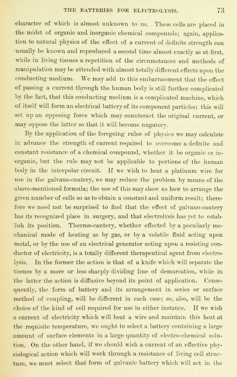 character of which is almost unknown to us. These cells are placed in the midst of organic and inorganic chemical compounds; again, applica- tion to natural physics of the effect of a current of definite strength can usually be known and reproduced a second time almost exactly as at first, while in living tissues a repetition of the circumstances and methods of manipulation may be attended with almost totally different effects upon the conducting medium. We may add to this embarrassment that the effect of passing a current through the human body is still further complicated by the fact, that this conducting medium is a complicated machine, which of itself will form an electrical battery of its component particles; this will set up an opposing force which may counteract the original current, or may oppose the latter so that it will become nugatorv. By the application of the foregoing rules of physics we may calculate in advance the strength of current required to overcome a definite and constant resistance of a chemical compound, whether it be organic or in- organic, but the rule may not be applicable to portions of the human body in the interpolar circuit. If we wish to heat a platinum wire for use in the galvano-cautery, we may reduce the problem by means of the above-mentioned formula; the use of this may show us how to arrange the given number of cells so as to obtain a constant and uniform result; there- fore we need not be surprised to find that the effect of galvano-cautery has its recognized place in surgery, and that electrolysis has yet to estab- lish its position. Thermo-cautery, whether effected by a peculiarly me- chanical mode of heating as by gas, or by a volatile fluid acting upon metal, or by the use of an electrical generator acting upon a resisting con- ductor of electricity, is a totally different therapeutical agent from electro- lysis. In the former the action is that of a knife which will separate the tissues by a more or less sharply dividing line of demarcation, while in the latter the action is diffusive beyond its point of application. Conse- quently, the form of battery and its arrangement in series or surface method of coupling, will be different in each case; so, also, will be the choice of the kind of cell required for use in either instance. If we wish a current of electricity which will heat a wire and maintain this heat at the requisite temperature, we ought to select a battery containing a large amount of surface elements in a large quantity of electro-chemical solu- tion. On the other hand, if we should wish a current of an effective phy- siological action which will work through a resistance of living cell struc- ture, we must select that form of galvanic battery which will act in the